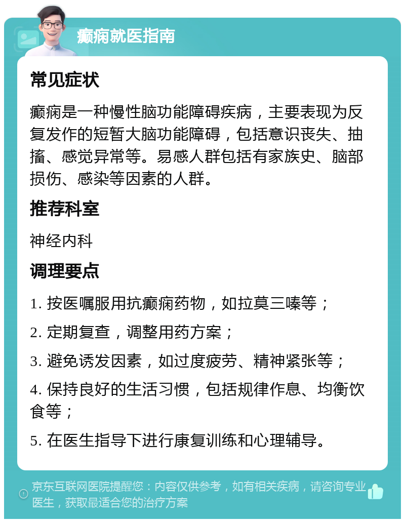 癫痫就医指南 常见症状 癫痫是一种慢性脑功能障碍疾病，主要表现为反复发作的短暂大脑功能障碍，包括意识丧失、抽搐、感觉异常等。易感人群包括有家族史、脑部损伤、感染等因素的人群。 推荐科室 神经内科 调理要点 1. 按医嘱服用抗癫痫药物，如拉莫三嗪等； 2. 定期复查，调整用药方案； 3. 避免诱发因素，如过度疲劳、精神紧张等； 4. 保持良好的生活习惯，包括规律作息、均衡饮食等； 5. 在医生指导下进行康复训练和心理辅导。