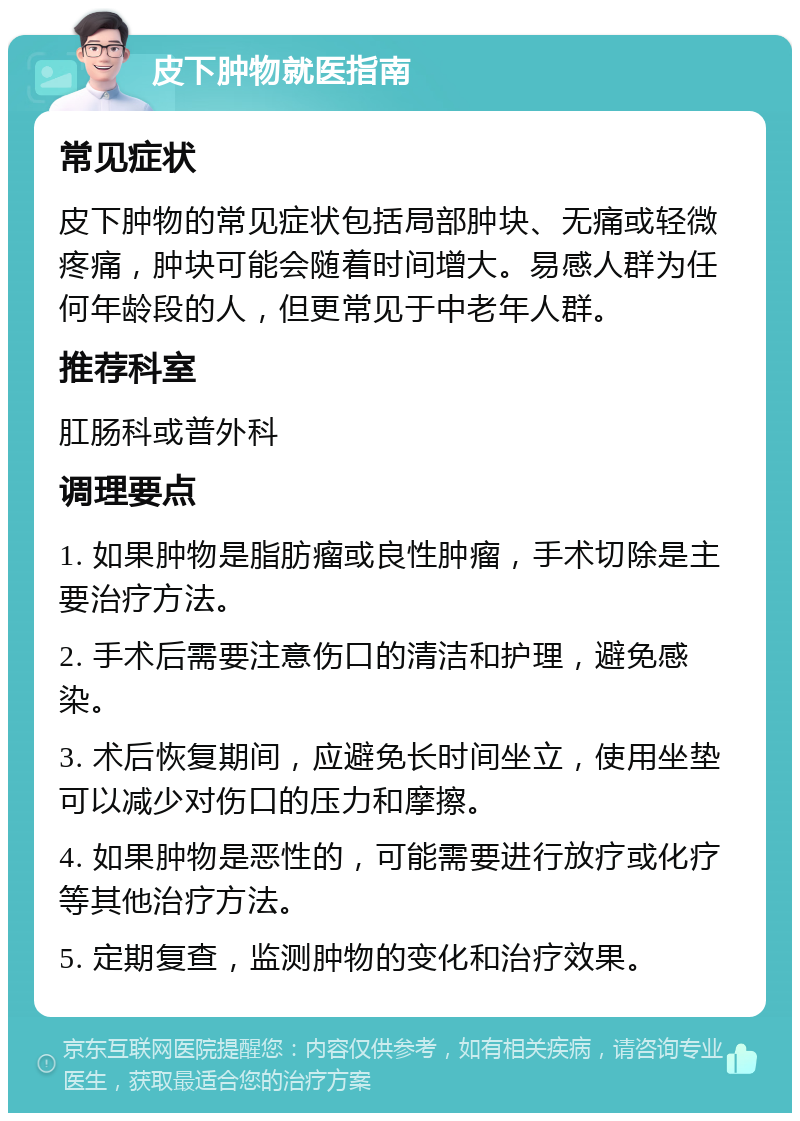 皮下肿物就医指南 常见症状 皮下肿物的常见症状包括局部肿块、无痛或轻微疼痛，肿块可能会随着时间增大。易感人群为任何年龄段的人，但更常见于中老年人群。 推荐科室 肛肠科或普外科 调理要点 1. 如果肿物是脂肪瘤或良性肿瘤，手术切除是主要治疗方法。 2. 手术后需要注意伤口的清洁和护理，避免感染。 3. 术后恢复期间，应避免长时间坐立，使用坐垫可以减少对伤口的压力和摩擦。 4. 如果肿物是恶性的，可能需要进行放疗或化疗等其他治疗方法。 5. 定期复查，监测肿物的变化和治疗效果。