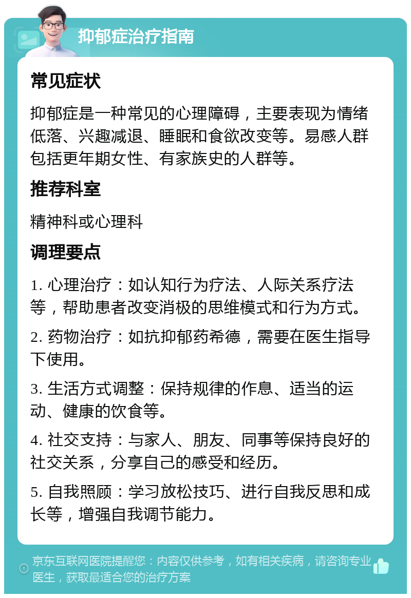 抑郁症治疗指南 常见症状 抑郁症是一种常见的心理障碍，主要表现为情绪低落、兴趣减退、睡眠和食欲改变等。易感人群包括更年期女性、有家族史的人群等。 推荐科室 精神科或心理科 调理要点 1. 心理治疗：如认知行为疗法、人际关系疗法等，帮助患者改变消极的思维模式和行为方式。 2. 药物治疗：如抗抑郁药希德，需要在医生指导下使用。 3. 生活方式调整：保持规律的作息、适当的运动、健康的饮食等。 4. 社交支持：与家人、朋友、同事等保持良好的社交关系，分享自己的感受和经历。 5. 自我照顾：学习放松技巧、进行自我反思和成长等，增强自我调节能力。