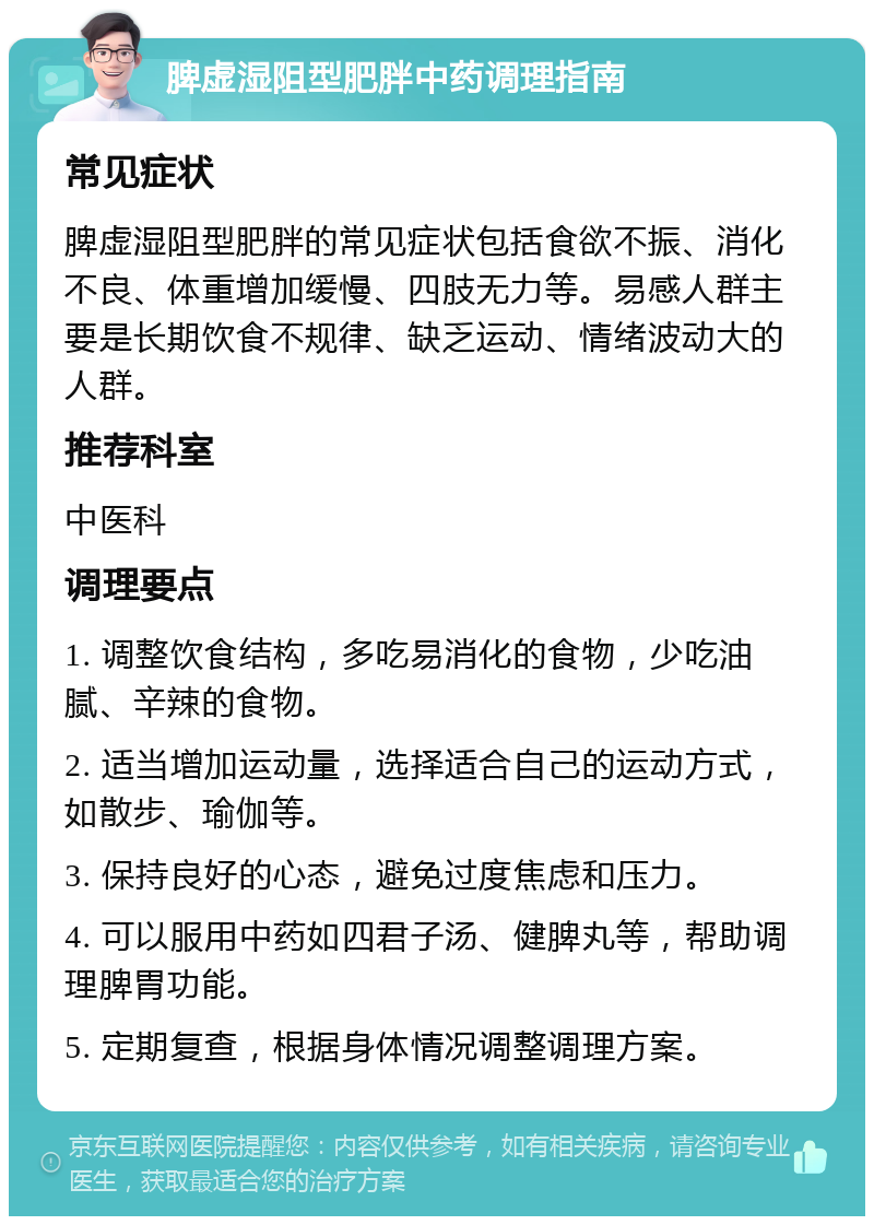 脾虚湿阻型肥胖中药调理指南 常见症状 脾虚湿阻型肥胖的常见症状包括食欲不振、消化不良、体重增加缓慢、四肢无力等。易感人群主要是长期饮食不规律、缺乏运动、情绪波动大的人群。 推荐科室 中医科 调理要点 1. 调整饮食结构，多吃易消化的食物，少吃油腻、辛辣的食物。 2. 适当增加运动量，选择适合自己的运动方式，如散步、瑜伽等。 3. 保持良好的心态，避免过度焦虑和压力。 4. 可以服用中药如四君子汤、健脾丸等，帮助调理脾胃功能。 5. 定期复查，根据身体情况调整调理方案。