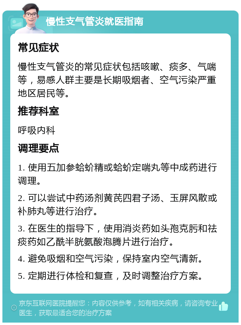 慢性支气管炎就医指南 常见症状 慢性支气管炎的常见症状包括咳嗽、痰多、气喘等，易感人群主要是长期吸烟者、空气污染严重地区居民等。 推荐科室 呼吸内科 调理要点 1. 使用五加参蛤蚧精或蛤蚧定喘丸等中成药进行调理。 2. 可以尝试中药汤剂黄芪四君子汤、玉屏风散或补肺丸等进行治疗。 3. 在医生的指导下，使用消炎药如头孢克肟和祛痰药如乙酰半胱氨酸泡腾片进行治疗。 4. 避免吸烟和空气污染，保持室内空气清新。 5. 定期进行体检和复查，及时调整治疗方案。