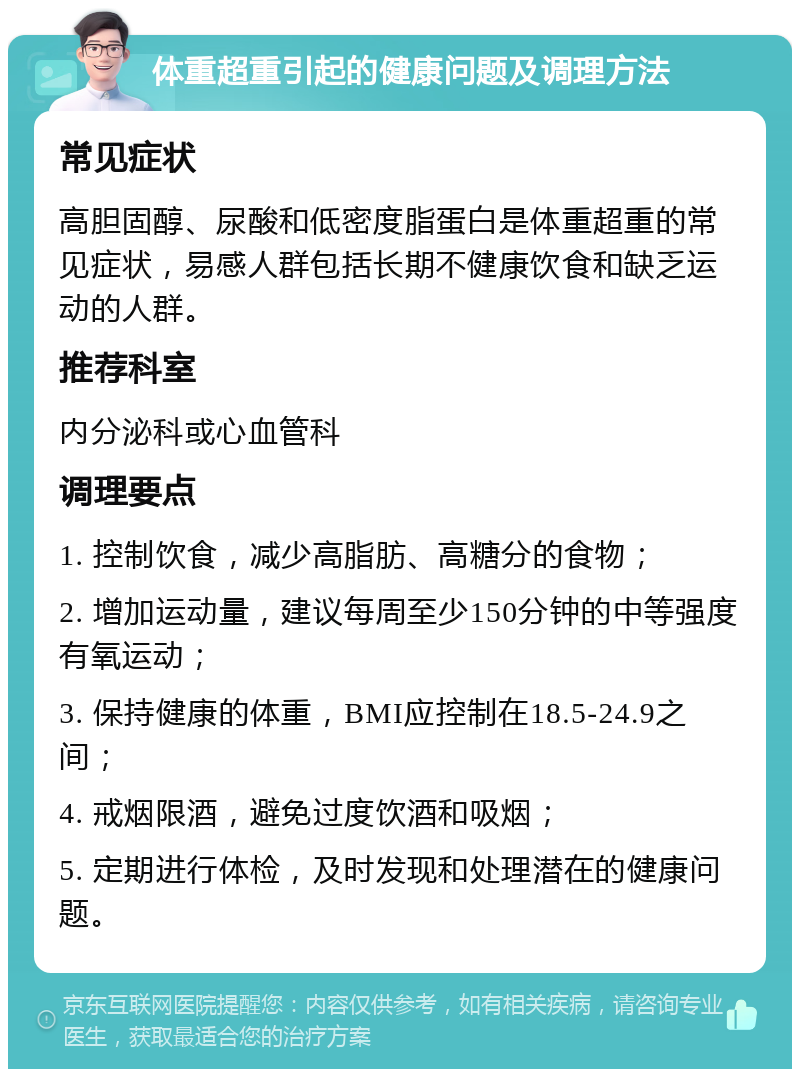 体重超重引起的健康问题及调理方法 常见症状 高胆固醇、尿酸和低密度脂蛋白是体重超重的常见症状，易感人群包括长期不健康饮食和缺乏运动的人群。 推荐科室 内分泌科或心血管科 调理要点 1. 控制饮食，减少高脂肪、高糖分的食物； 2. 增加运动量，建议每周至少150分钟的中等强度有氧运动； 3. 保持健康的体重，BMI应控制在18.5-24.9之间； 4. 戒烟限酒，避免过度饮酒和吸烟； 5. 定期进行体检，及时发现和处理潜在的健康问题。