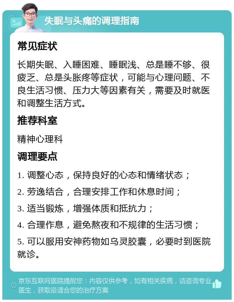 失眠与头痛的调理指南 常见症状 长期失眠、入睡困难、睡眠浅、总是睡不够、很疲乏、总是头胀疼等症状，可能与心理问题、不良生活习惯、压力大等因素有关，需要及时就医和调整生活方式。 推荐科室 精神心理科 调理要点 1. 调整心态，保持良好的心态和情绪状态； 2. 劳逸结合，合理安排工作和休息时间； 3. 适当锻炼，增强体质和抵抗力； 4. 合理作息，避免熬夜和不规律的生活习惯； 5. 可以服用安神药物如乌灵胶囊，必要时到医院就诊。