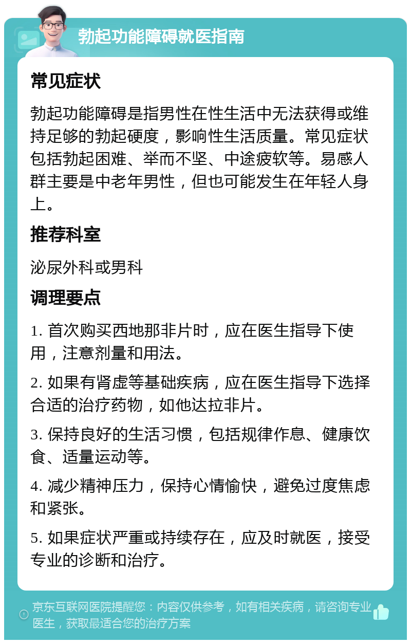 勃起功能障碍就医指南 常见症状 勃起功能障碍是指男性在性生活中无法获得或维持足够的勃起硬度，影响性生活质量。常见症状包括勃起困难、举而不坚、中途疲软等。易感人群主要是中老年男性，但也可能发生在年轻人身上。 推荐科室 泌尿外科或男科 调理要点 1. 首次购买西地那非片时，应在医生指导下使用，注意剂量和用法。 2. 如果有肾虚等基础疾病，应在医生指导下选择合适的治疗药物，如他达拉非片。 3. 保持良好的生活习惯，包括规律作息、健康饮食、适量运动等。 4. 减少精神压力，保持心情愉快，避免过度焦虑和紧张。 5. 如果症状严重或持续存在，应及时就医，接受专业的诊断和治疗。