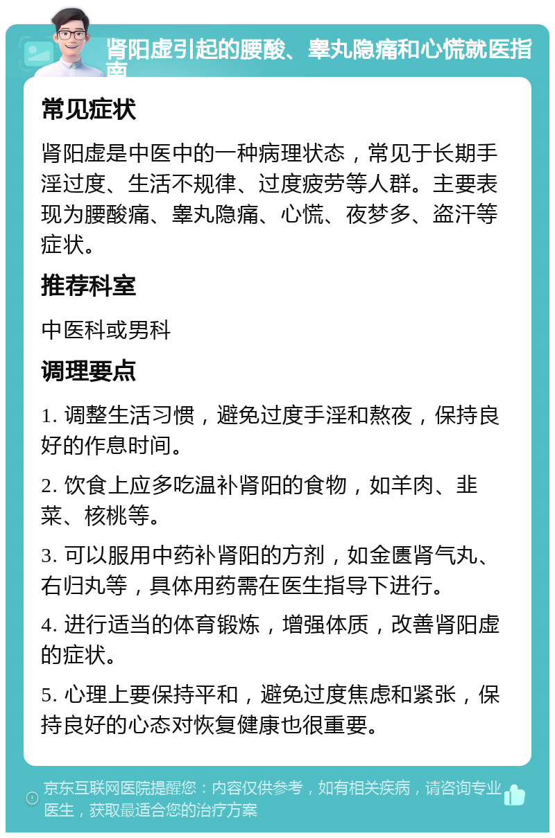 肾阳虚引起的腰酸、睾丸隐痛和心慌就医指南 常见症状 肾阳虚是中医中的一种病理状态，常见于长期手淫过度、生活不规律、过度疲劳等人群。主要表现为腰酸痛、睾丸隐痛、心慌、夜梦多、盗汗等症状。 推荐科室 中医科或男科 调理要点 1. 调整生活习惯，避免过度手淫和熬夜，保持良好的作息时间。 2. 饮食上应多吃温补肾阳的食物，如羊肉、韭菜、核桃等。 3. 可以服用中药补肾阳的方剂，如金匮肾气丸、右归丸等，具体用药需在医生指导下进行。 4. 进行适当的体育锻炼，增强体质，改善肾阳虚的症状。 5. 心理上要保持平和，避免过度焦虑和紧张，保持良好的心态对恢复健康也很重要。