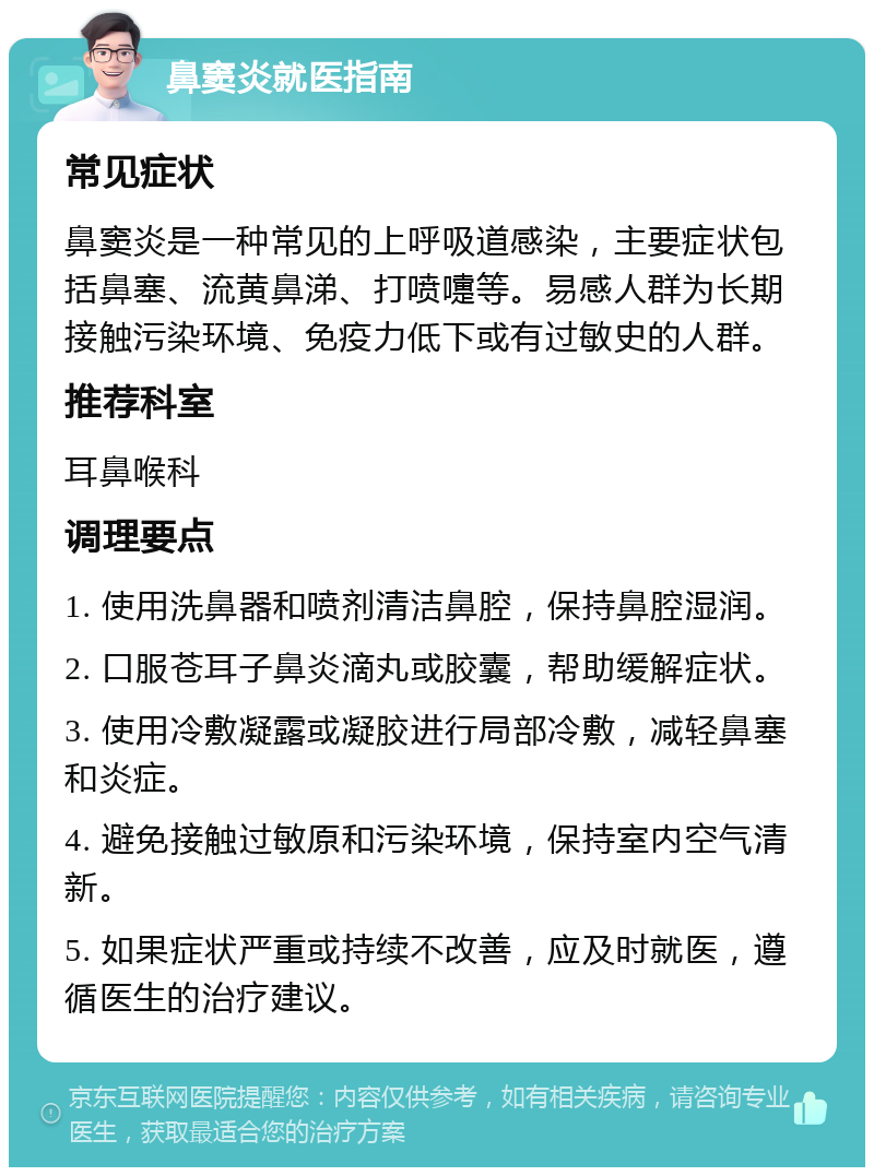 鼻窦炎就医指南 常见症状 鼻窦炎是一种常见的上呼吸道感染，主要症状包括鼻塞、流黄鼻涕、打喷嚏等。易感人群为长期接触污染环境、免疫力低下或有过敏史的人群。 推荐科室 耳鼻喉科 调理要点 1. 使用洗鼻器和喷剂清洁鼻腔，保持鼻腔湿润。 2. 口服苍耳子鼻炎滴丸或胶囊，帮助缓解症状。 3. 使用冷敷凝露或凝胶进行局部冷敷，减轻鼻塞和炎症。 4. 避免接触过敏原和污染环境，保持室内空气清新。 5. 如果症状严重或持续不改善，应及时就医，遵循医生的治疗建议。