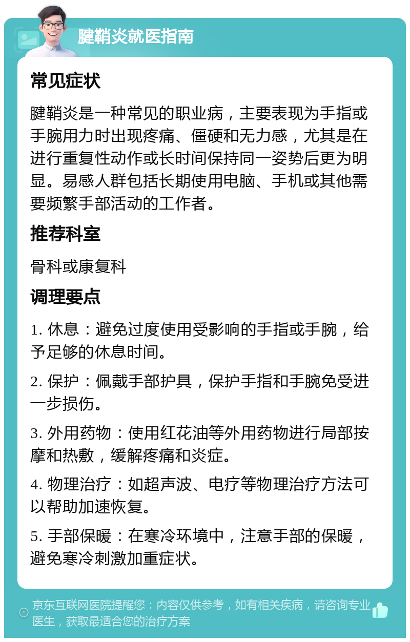 腱鞘炎就医指南 常见症状 腱鞘炎是一种常见的职业病，主要表现为手指或手腕用力时出现疼痛、僵硬和无力感，尤其是在进行重复性动作或长时间保持同一姿势后更为明显。易感人群包括长期使用电脑、手机或其他需要频繁手部活动的工作者。 推荐科室 骨科或康复科 调理要点 1. 休息：避免过度使用受影响的手指或手腕，给予足够的休息时间。 2. 保护：佩戴手部护具，保护手指和手腕免受进一步损伤。 3. 外用药物：使用红花油等外用药物进行局部按摩和热敷，缓解疼痛和炎症。 4. 物理治疗：如超声波、电疗等物理治疗方法可以帮助加速恢复。 5. 手部保暖：在寒冷环境中，注意手部的保暖，避免寒冷刺激加重症状。