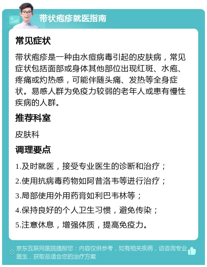 带状疱疹就医指南 常见症状 带状疱疹是一种由水痘病毒引起的皮肤病，常见症状包括面部或身体其他部位出现红斑、水疱、疼痛或灼热感，可能伴随头痛、发热等全身症状。易感人群为免疫力较弱的老年人或患有慢性疾病的人群。 推荐科室 皮肤科 调理要点 1.及时就医，接受专业医生的诊断和治疗； 2.使用抗病毒药物如阿昔洛韦等进行治疗； 3.局部使用外用药膏如利巴韦林等； 4.保持良好的个人卫生习惯，避免传染； 5.注意休息，增强体质，提高免疫力。