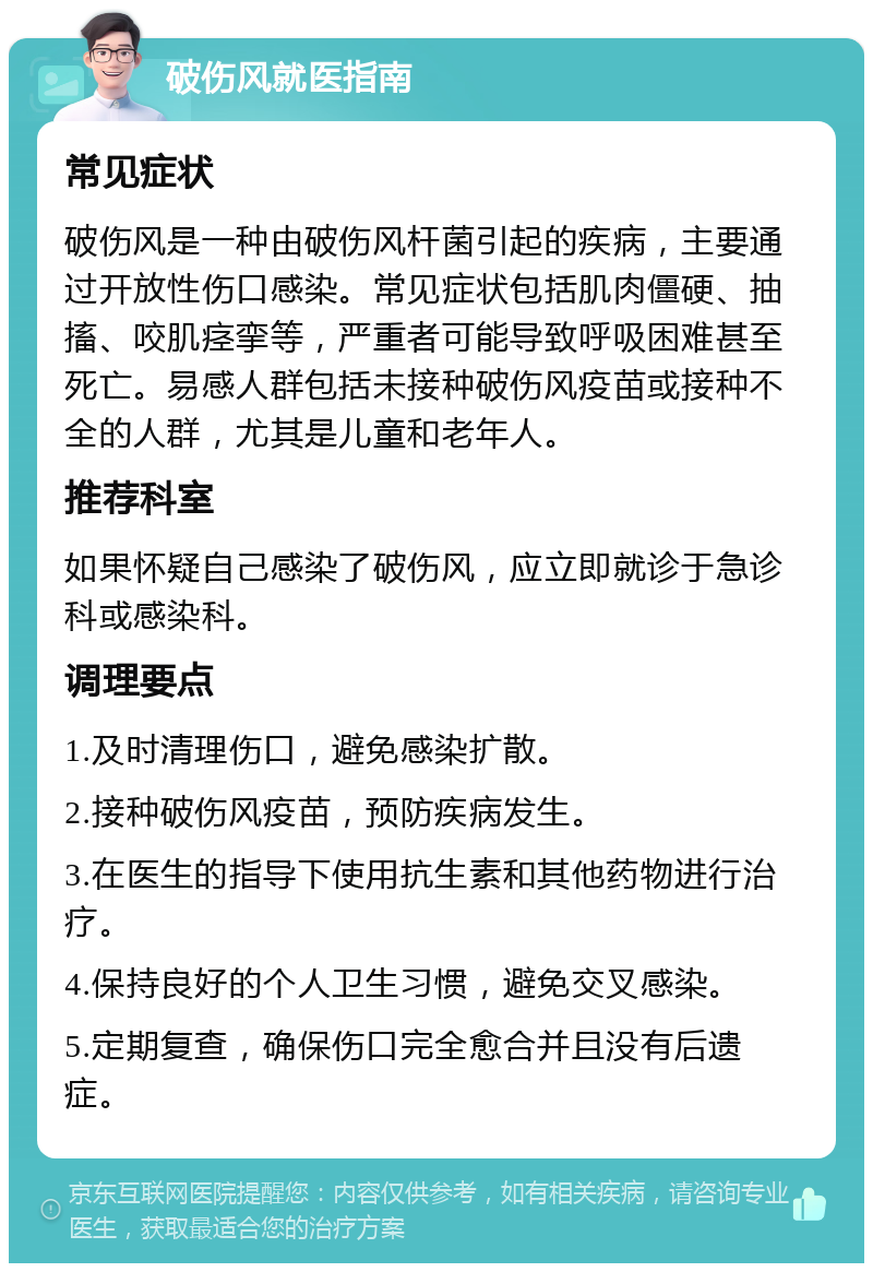 破伤风就医指南 常见症状 破伤风是一种由破伤风杆菌引起的疾病，主要通过开放性伤口感染。常见症状包括肌肉僵硬、抽搐、咬肌痉挛等，严重者可能导致呼吸困难甚至死亡。易感人群包括未接种破伤风疫苗或接种不全的人群，尤其是儿童和老年人。 推荐科室 如果怀疑自己感染了破伤风，应立即就诊于急诊科或感染科。 调理要点 1.及时清理伤口，避免感染扩散。 2.接种破伤风疫苗，预防疾病发生。 3.在医生的指导下使用抗生素和其他药物进行治疗。 4.保持良好的个人卫生习惯，避免交叉感染。 5.定期复查，确保伤口完全愈合并且没有后遗症。