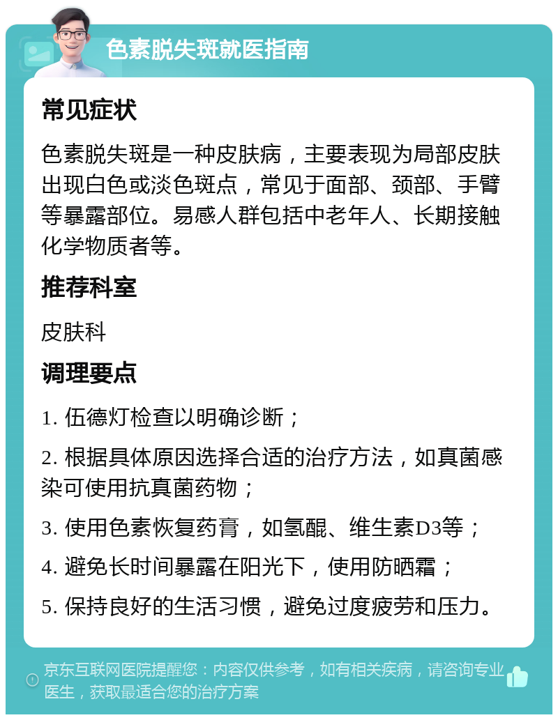 色素脱失斑就医指南 常见症状 色素脱失斑是一种皮肤病，主要表现为局部皮肤出现白色或淡色斑点，常见于面部、颈部、手臂等暴露部位。易感人群包括中老年人、长期接触化学物质者等。 推荐科室 皮肤科 调理要点 1. 伍德灯检查以明确诊断； 2. 根据具体原因选择合适的治疗方法，如真菌感染可使用抗真菌药物； 3. 使用色素恢复药膏，如氢醌、维生素D3等； 4. 避免长时间暴露在阳光下，使用防晒霜； 5. 保持良好的生活习惯，避免过度疲劳和压力。