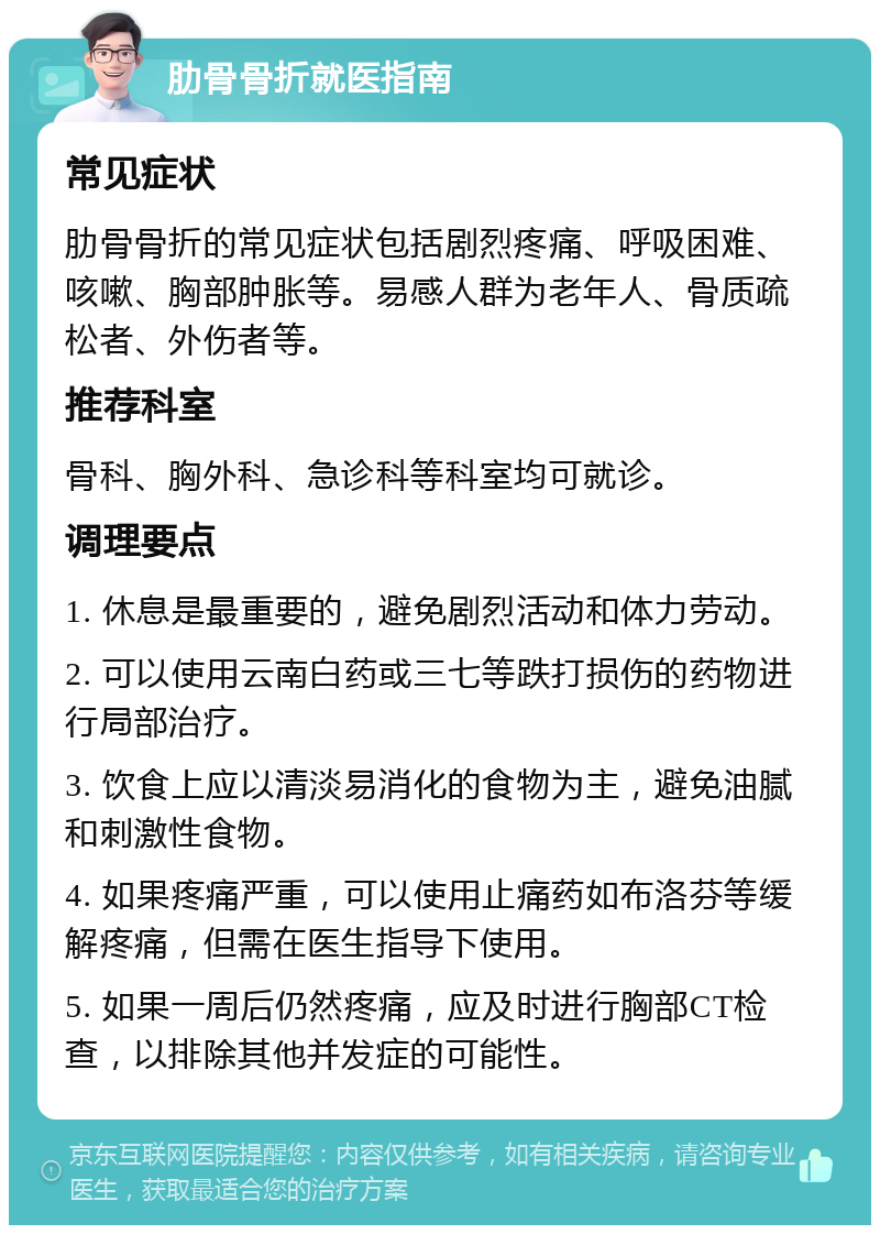 肋骨骨折就医指南 常见症状 肋骨骨折的常见症状包括剧烈疼痛、呼吸困难、咳嗽、胸部肿胀等。易感人群为老年人、骨质疏松者、外伤者等。 推荐科室 骨科、胸外科、急诊科等科室均可就诊。 调理要点 1. 休息是最重要的，避免剧烈活动和体力劳动。 2. 可以使用云南白药或三七等跌打损伤的药物进行局部治疗。 3. 饮食上应以清淡易消化的食物为主，避免油腻和刺激性食物。 4. 如果疼痛严重，可以使用止痛药如布洛芬等缓解疼痛，但需在医生指导下使用。 5. 如果一周后仍然疼痛，应及时进行胸部CT检查，以排除其他并发症的可能性。