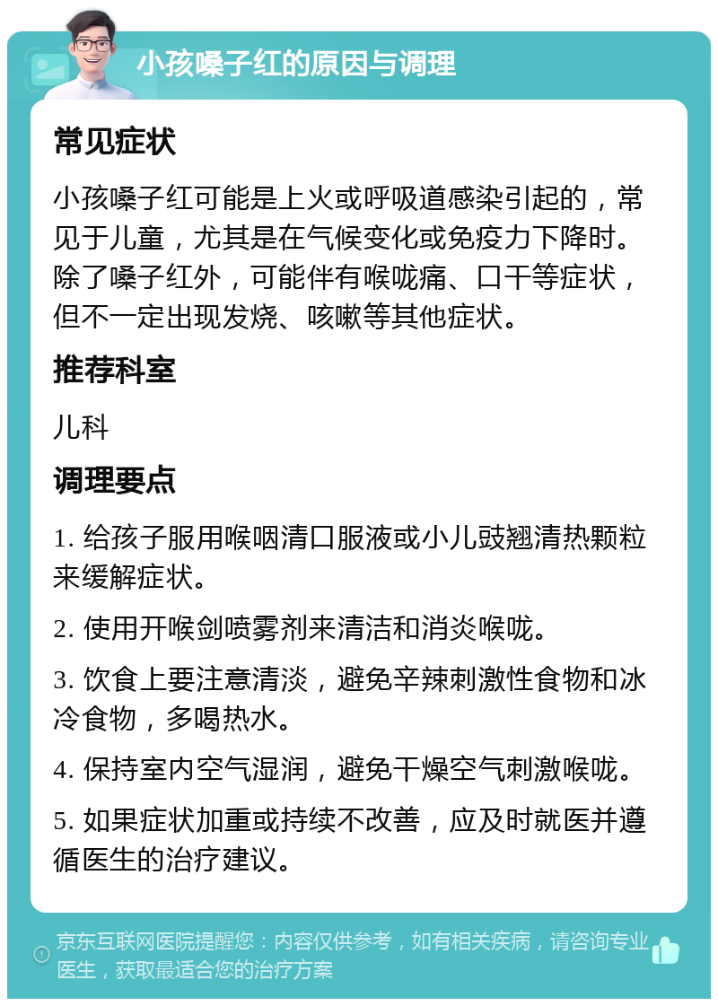 小孩嗓子红的原因与调理 常见症状 小孩嗓子红可能是上火或呼吸道感染引起的，常见于儿童，尤其是在气候变化或免疫力下降时。除了嗓子红外，可能伴有喉咙痛、口干等症状，但不一定出现发烧、咳嗽等其他症状。 推荐科室 儿科 调理要点 1. 给孩子服用喉咽清口服液或小儿豉翘清热颗粒来缓解症状。 2. 使用开喉剑喷雾剂来清洁和消炎喉咙。 3. 饮食上要注意清淡，避免辛辣刺激性食物和冰冷食物，多喝热水。 4. 保持室内空气湿润，避免干燥空气刺激喉咙。 5. 如果症状加重或持续不改善，应及时就医并遵循医生的治疗建议。