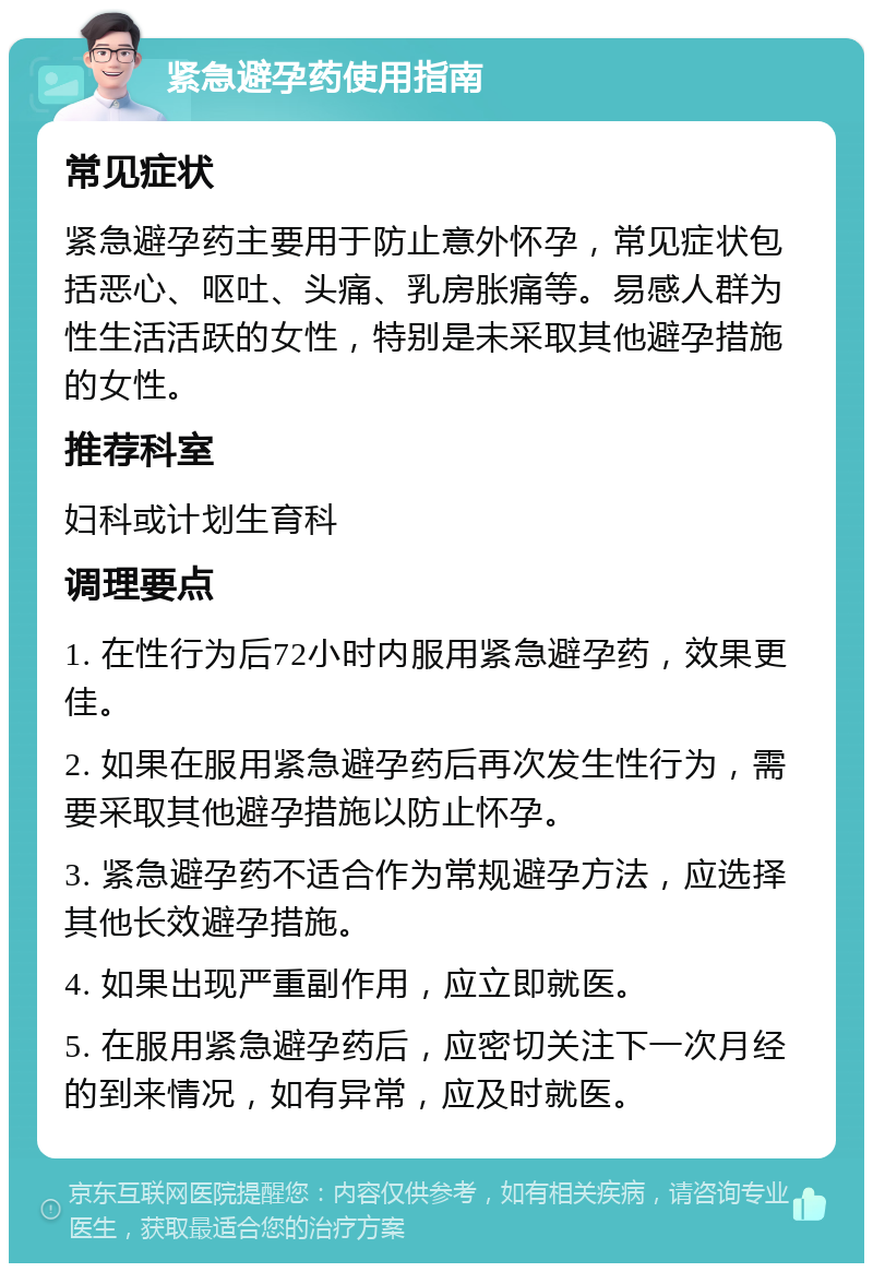 紧急避孕药使用指南 常见症状 紧急避孕药主要用于防止意外怀孕，常见症状包括恶心、呕吐、头痛、乳房胀痛等。易感人群为性生活活跃的女性，特别是未采取其他避孕措施的女性。 推荐科室 妇科或计划生育科 调理要点 1. 在性行为后72小时内服用紧急避孕药，效果更佳。 2. 如果在服用紧急避孕药后再次发生性行为，需要采取其他避孕措施以防止怀孕。 3. 紧急避孕药不适合作为常规避孕方法，应选择其他长效避孕措施。 4. 如果出现严重副作用，应立即就医。 5. 在服用紧急避孕药后，应密切关注下一次月经的到来情况，如有异常，应及时就医。