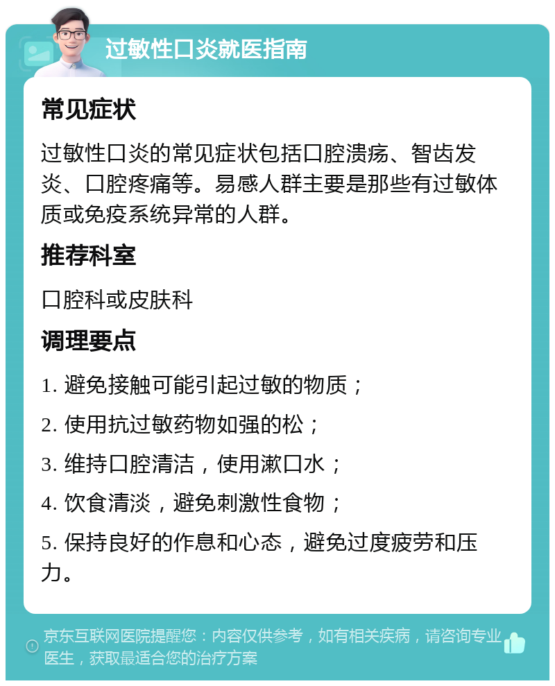 过敏性口炎就医指南 常见症状 过敏性口炎的常见症状包括口腔溃疡、智齿发炎、口腔疼痛等。易感人群主要是那些有过敏体质或免疫系统异常的人群。 推荐科室 口腔科或皮肤科 调理要点 1. 避免接触可能引起过敏的物质； 2. 使用抗过敏药物如强的松； 3. 维持口腔清洁，使用漱口水； 4. 饮食清淡，避免刺激性食物； 5. 保持良好的作息和心态，避免过度疲劳和压力。