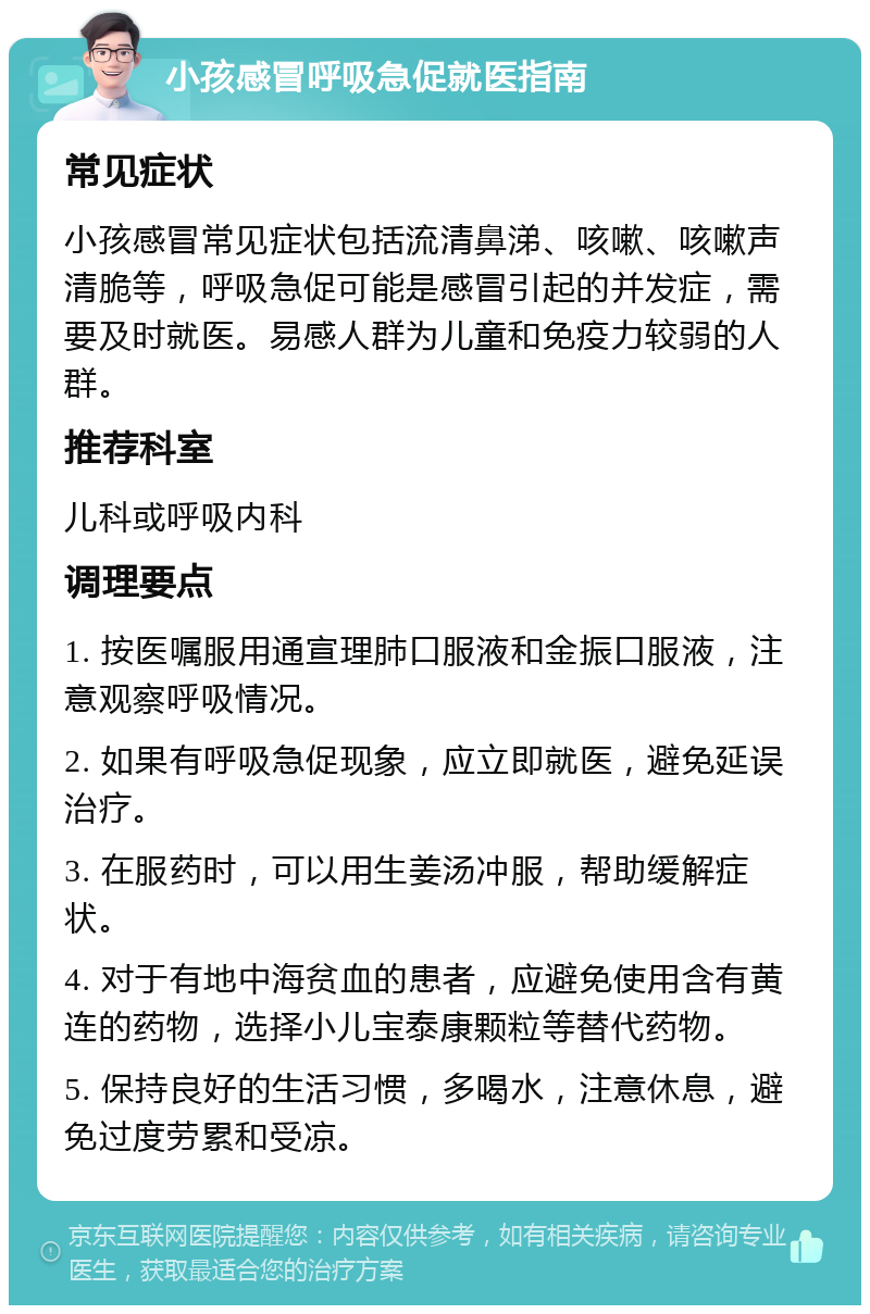 小孩感冒呼吸急促就医指南 常见症状 小孩感冒常见症状包括流清鼻涕、咳嗽、咳嗽声清脆等，呼吸急促可能是感冒引起的并发症，需要及时就医。易感人群为儿童和免疫力较弱的人群。 推荐科室 儿科或呼吸内科 调理要点 1. 按医嘱服用通宣理肺口服液和金振口服液，注意观察呼吸情况。 2. 如果有呼吸急促现象，应立即就医，避免延误治疗。 3. 在服药时，可以用生姜汤冲服，帮助缓解症状。 4. 对于有地中海贫血的患者，应避免使用含有黄连的药物，选择小儿宝泰康颗粒等替代药物。 5. 保持良好的生活习惯，多喝水，注意休息，避免过度劳累和受凉。