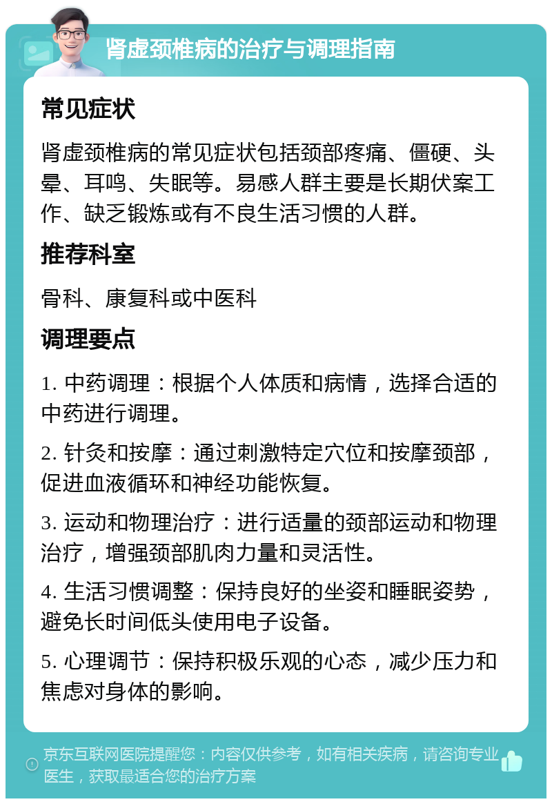 肾虚颈椎病的治疗与调理指南 常见症状 肾虚颈椎病的常见症状包括颈部疼痛、僵硬、头晕、耳鸣、失眠等。易感人群主要是长期伏案工作、缺乏锻炼或有不良生活习惯的人群。 推荐科室 骨科、康复科或中医科 调理要点 1. 中药调理：根据个人体质和病情，选择合适的中药进行调理。 2. 针灸和按摩：通过刺激特定穴位和按摩颈部，促进血液循环和神经功能恢复。 3. 运动和物理治疗：进行适量的颈部运动和物理治疗，增强颈部肌肉力量和灵活性。 4. 生活习惯调整：保持良好的坐姿和睡眠姿势，避免长时间低头使用电子设备。 5. 心理调节：保持积极乐观的心态，减少压力和焦虑对身体的影响。