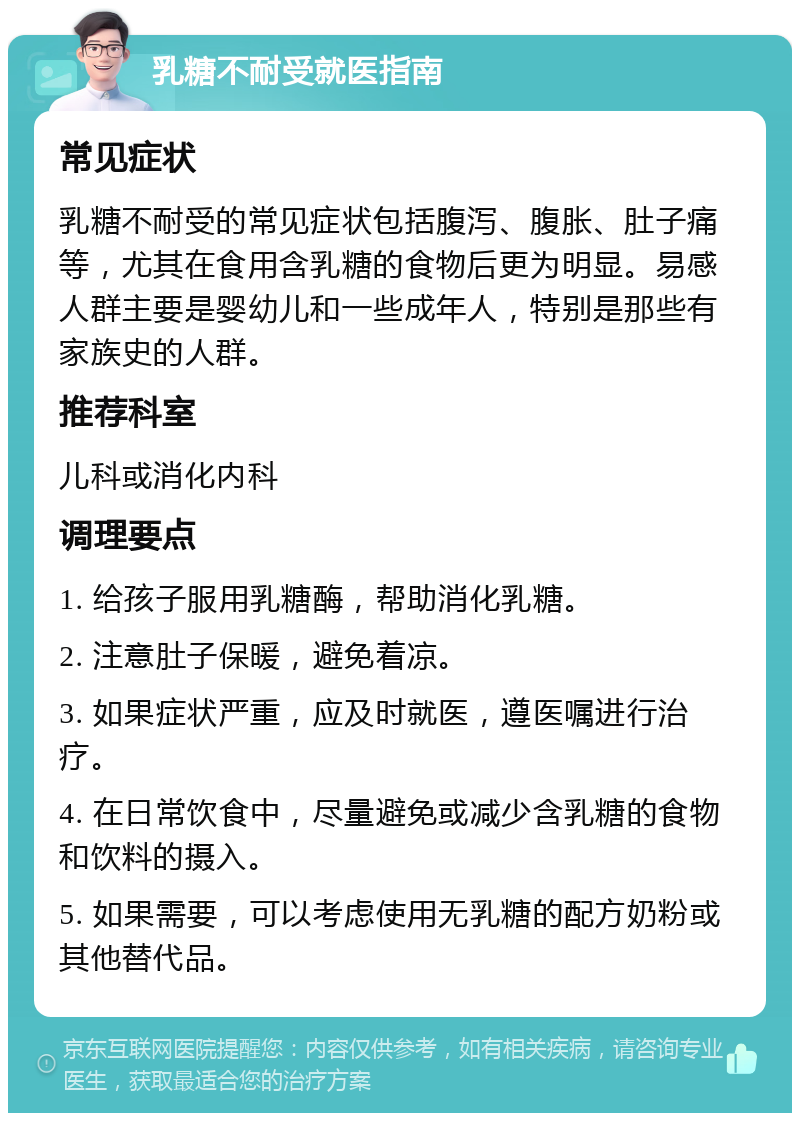 乳糖不耐受就医指南 常见症状 乳糖不耐受的常见症状包括腹泻、腹胀、肚子痛等，尤其在食用含乳糖的食物后更为明显。易感人群主要是婴幼儿和一些成年人，特别是那些有家族史的人群。 推荐科室 儿科或消化内科 调理要点 1. 给孩子服用乳糖酶，帮助消化乳糖。 2. 注意肚子保暖，避免着凉。 3. 如果症状严重，应及时就医，遵医嘱进行治疗。 4. 在日常饮食中，尽量避免或减少含乳糖的食物和饮料的摄入。 5. 如果需要，可以考虑使用无乳糖的配方奶粉或其他替代品。