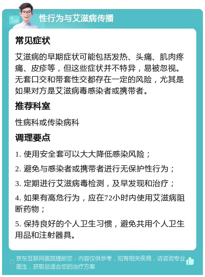 性行为与艾滋病传播 常见症状 艾滋病的早期症状可能包括发热、头痛、肌肉疼痛、皮疹等，但这些症状并不特异，易被忽视。无套口交和带套性交都存在一定的风险，尤其是如果对方是艾滋病毒感染者或携带者。 推荐科室 性病科或传染病科 调理要点 1. 使用安全套可以大大降低感染风险； 2. 避免与感染者或携带者进行无保护性行为； 3. 定期进行艾滋病毒检测，及早发现和治疗； 4. 如果有高危行为，应在72小时内使用艾滋病阻断药物； 5. 保持良好的个人卫生习惯，避免共用个人卫生用品和注射器具。