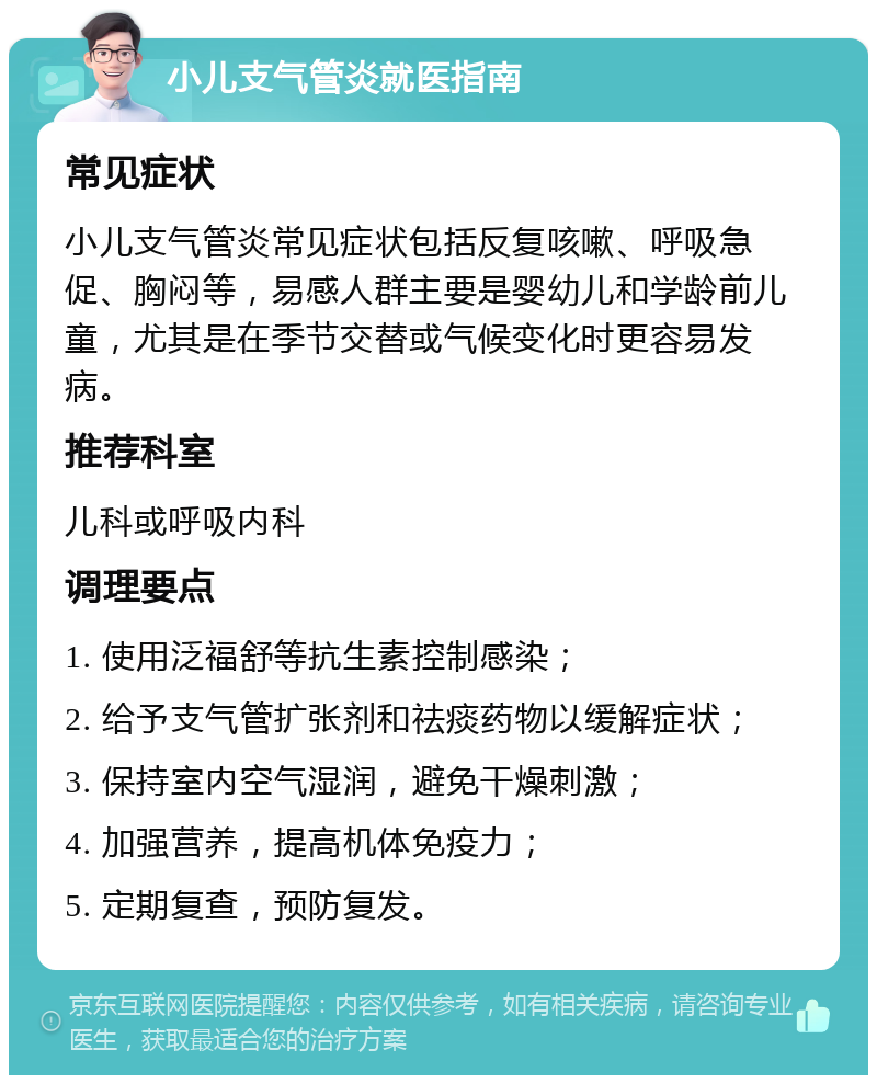 小儿支气管炎就医指南 常见症状 小儿支气管炎常见症状包括反复咳嗽、呼吸急促、胸闷等，易感人群主要是婴幼儿和学龄前儿童，尤其是在季节交替或气候变化时更容易发病。 推荐科室 儿科或呼吸内科 调理要点 1. 使用泛福舒等抗生素控制感染； 2. 给予支气管扩张剂和祛痰药物以缓解症状； 3. 保持室内空气湿润，避免干燥刺激； 4. 加强营养，提高机体免疫力； 5. 定期复查，预防复发。