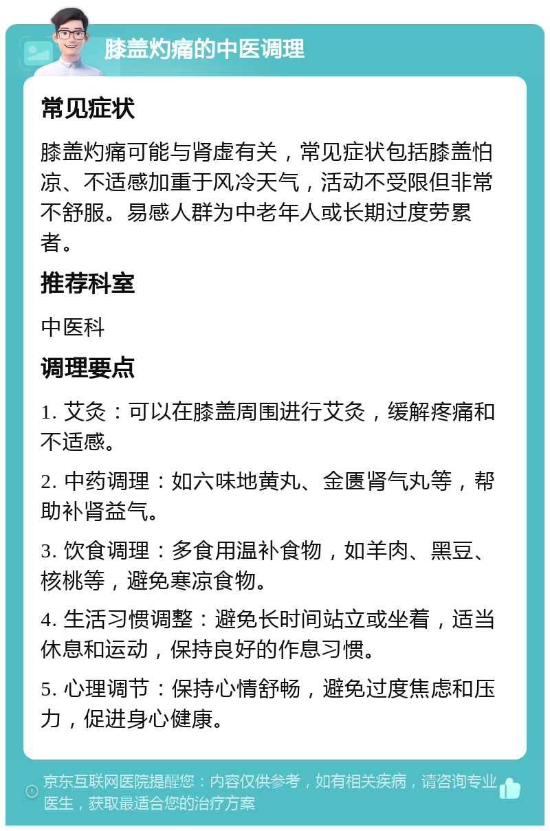 膝盖灼痛的中医调理 常见症状 膝盖灼痛可能与肾虚有关，常见症状包括膝盖怕凉、不适感加重于风冷天气，活动不受限但非常不舒服。易感人群为中老年人或长期过度劳累者。 推荐科室 中医科 调理要点 1. 艾灸：可以在膝盖周围进行艾灸，缓解疼痛和不适感。 2. 中药调理：如六味地黄丸、金匮肾气丸等，帮助补肾益气。 3. 饮食调理：多食用温补食物，如羊肉、黑豆、核桃等，避免寒凉食物。 4. 生活习惯调整：避免长时间站立或坐着，适当休息和运动，保持良好的作息习惯。 5. 心理调节：保持心情舒畅，避免过度焦虑和压力，促进身心健康。