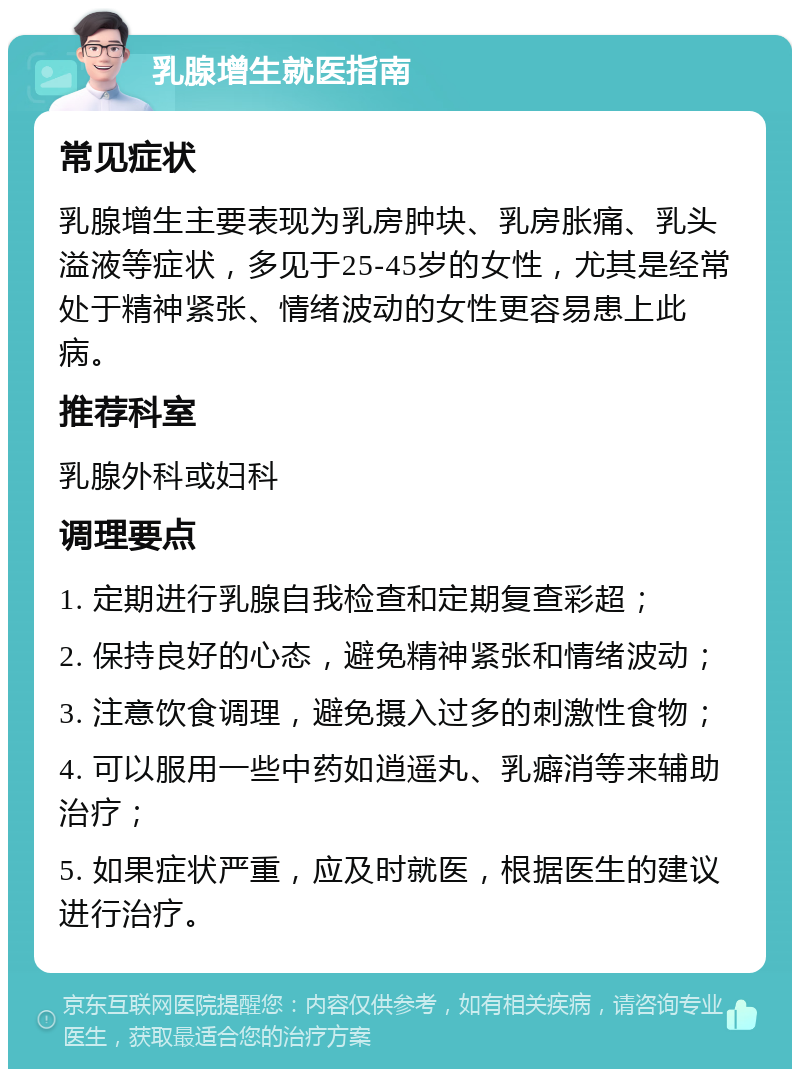 乳腺增生就医指南 常见症状 乳腺增生主要表现为乳房肿块、乳房胀痛、乳头溢液等症状，多见于25-45岁的女性，尤其是经常处于精神紧张、情绪波动的女性更容易患上此病。 推荐科室 乳腺外科或妇科 调理要点 1. 定期进行乳腺自我检查和定期复查彩超； 2. 保持良好的心态，避免精神紧张和情绪波动； 3. 注意饮食调理，避免摄入过多的刺激性食物； 4. 可以服用一些中药如逍遥丸、乳癖消等来辅助治疗； 5. 如果症状严重，应及时就医，根据医生的建议进行治疗。