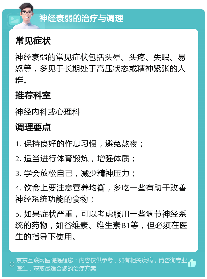 神经衰弱的治疗与调理 常见症状 神经衰弱的常见症状包括头晕、头疼、失眠、易怒等，多见于长期处于高压状态或精神紧张的人群。 推荐科室 神经内科或心理科 调理要点 1. 保持良好的作息习惯，避免熬夜； 2. 适当进行体育锻炼，增强体质； 3. 学会放松自己，减少精神压力； 4. 饮食上要注意营养均衡，多吃一些有助于改善神经系统功能的食物； 5. 如果症状严重，可以考虑服用一些调节神经系统的药物，如谷维素、维生素B1等，但必须在医生的指导下使用。