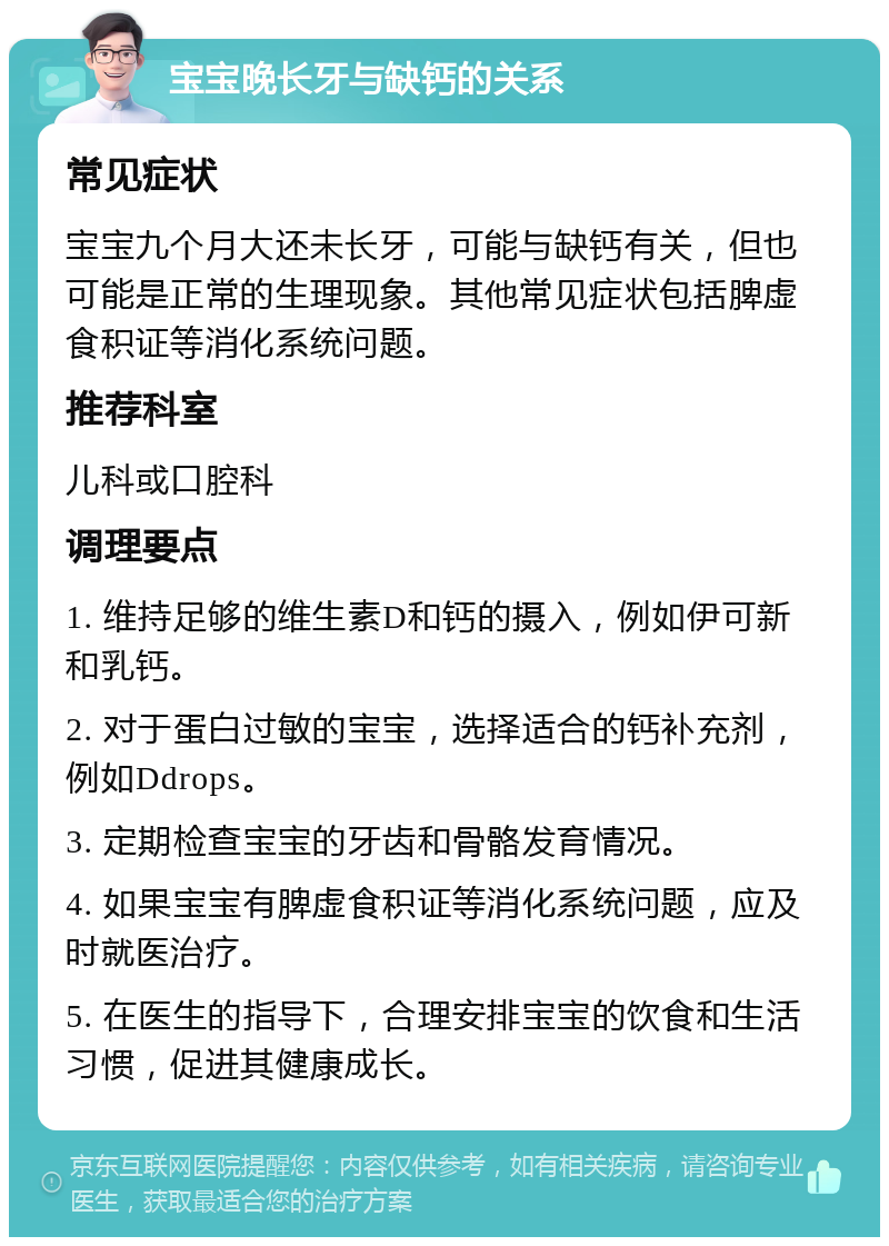 宝宝晚长牙与缺钙的关系 常见症状 宝宝九个月大还未长牙，可能与缺钙有关，但也可能是正常的生理现象。其他常见症状包括脾虚食积证等消化系统问题。 推荐科室 儿科或口腔科 调理要点 1. 维持足够的维生素D和钙的摄入，例如伊可新和乳钙。 2. 对于蛋白过敏的宝宝，选择适合的钙补充剂，例如Ddrops。 3. 定期检查宝宝的牙齿和骨骼发育情况。 4. 如果宝宝有脾虚食积证等消化系统问题，应及时就医治疗。 5. 在医生的指导下，合理安排宝宝的饮食和生活习惯，促进其健康成长。