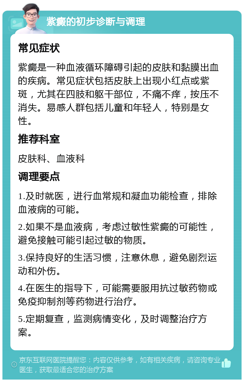 紫癜的初步诊断与调理 常见症状 紫癜是一种血液循环障碍引起的皮肤和黏膜出血的疾病。常见症状包括皮肤上出现小红点或紫斑，尤其在四肢和躯干部位，不痛不痒，按压不消失。易感人群包括儿童和年轻人，特别是女性。 推荐科室 皮肤科、血液科 调理要点 1.及时就医，进行血常规和凝血功能检查，排除血液病的可能。 2.如果不是血液病，考虑过敏性紫癜的可能性，避免接触可能引起过敏的物质。 3.保持良好的生活习惯，注意休息，避免剧烈运动和外伤。 4.在医生的指导下，可能需要服用抗过敏药物或免疫抑制剂等药物进行治疗。 5.定期复查，监测病情变化，及时调整治疗方案。