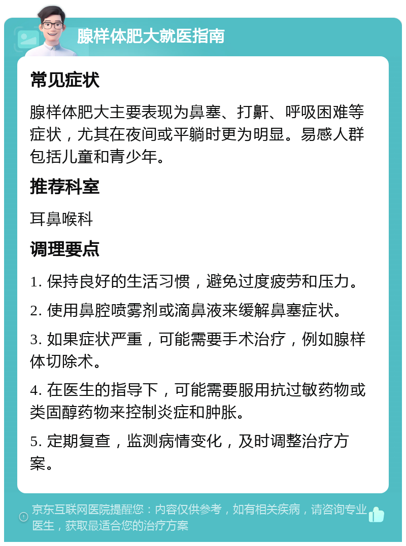 腺样体肥大就医指南 常见症状 腺样体肥大主要表现为鼻塞、打鼾、呼吸困难等症状，尤其在夜间或平躺时更为明显。易感人群包括儿童和青少年。 推荐科室 耳鼻喉科 调理要点 1. 保持良好的生活习惯，避免过度疲劳和压力。 2. 使用鼻腔喷雾剂或滴鼻液来缓解鼻塞症状。 3. 如果症状严重，可能需要手术治疗，例如腺样体切除术。 4. 在医生的指导下，可能需要服用抗过敏药物或类固醇药物来控制炎症和肿胀。 5. 定期复查，监测病情变化，及时调整治疗方案。