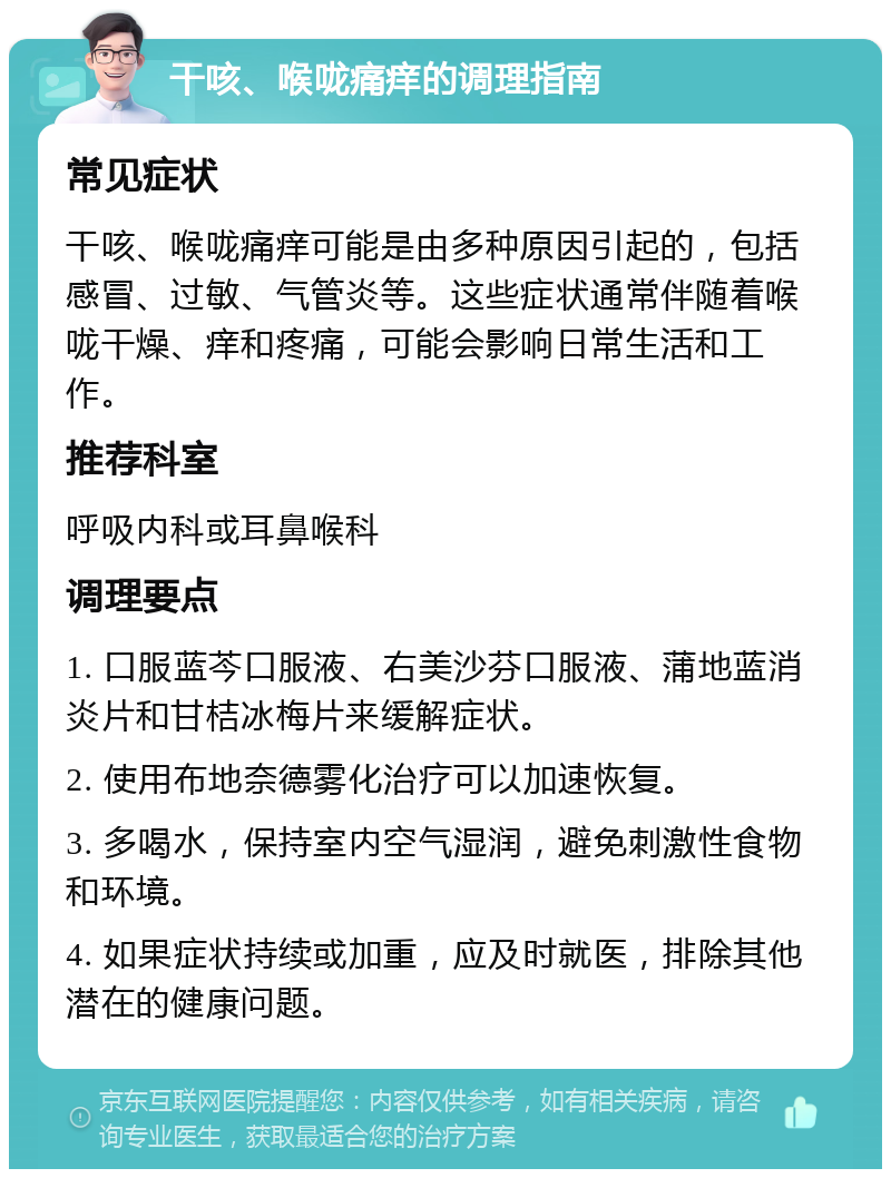 干咳、喉咙痛痒的调理指南 常见症状 干咳、喉咙痛痒可能是由多种原因引起的，包括感冒、过敏、气管炎等。这些症状通常伴随着喉咙干燥、痒和疼痛，可能会影响日常生活和工作。 推荐科室 呼吸内科或耳鼻喉科 调理要点 1. 口服蓝芩口服液、右美沙芬口服液、蒲地蓝消炎片和甘桔冰梅片来缓解症状。 2. 使用布地奈德雾化治疗可以加速恢复。 3. 多喝水，保持室内空气湿润，避免刺激性食物和环境。 4. 如果症状持续或加重，应及时就医，排除其他潜在的健康问题。