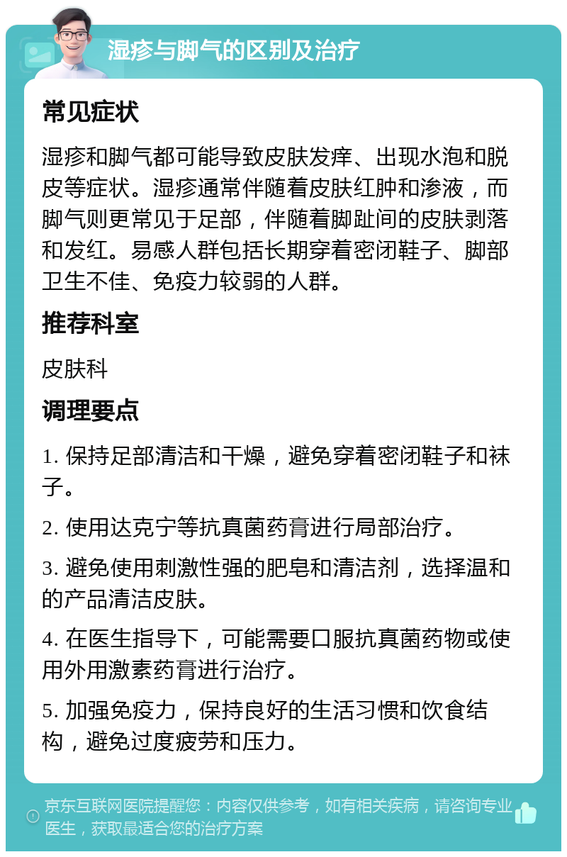 湿疹与脚气的区别及治疗 常见症状 湿疹和脚气都可能导致皮肤发痒、出现水泡和脱皮等症状。湿疹通常伴随着皮肤红肿和渗液，而脚气则更常见于足部，伴随着脚趾间的皮肤剥落和发红。易感人群包括长期穿着密闭鞋子、脚部卫生不佳、免疫力较弱的人群。 推荐科室 皮肤科 调理要点 1. 保持足部清洁和干燥，避免穿着密闭鞋子和袜子。 2. 使用达克宁等抗真菌药膏进行局部治疗。 3. 避免使用刺激性强的肥皂和清洁剂，选择温和的产品清洁皮肤。 4. 在医生指导下，可能需要口服抗真菌药物或使用外用激素药膏进行治疗。 5. 加强免疫力，保持良好的生活习惯和饮食结构，避免过度疲劳和压力。