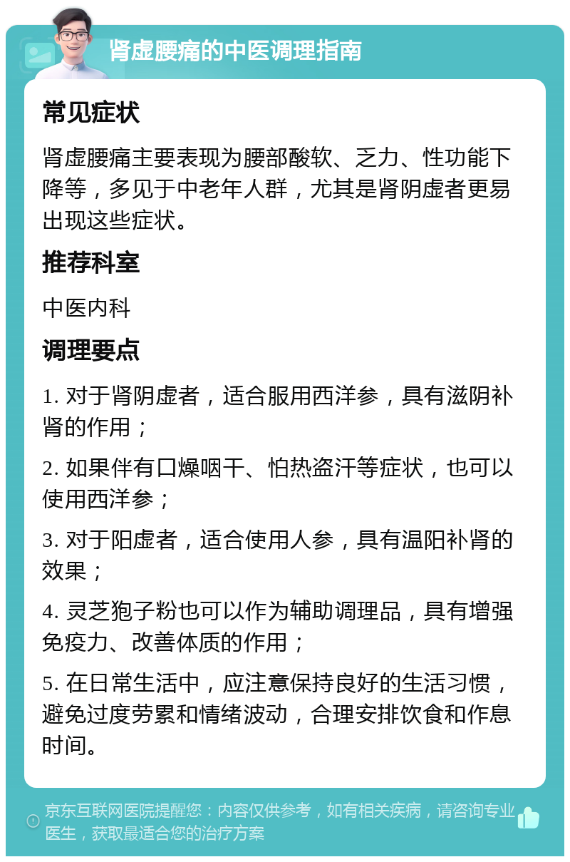 肾虚腰痛的中医调理指南 常见症状 肾虚腰痛主要表现为腰部酸软、乏力、性功能下降等，多见于中老年人群，尤其是肾阴虚者更易出现这些症状。 推荐科室 中医内科 调理要点 1. 对于肾阴虚者，适合服用西洋参，具有滋阴补肾的作用； 2. 如果伴有口燥咽干、怕热盗汗等症状，也可以使用西洋参； 3. 对于阳虚者，适合使用人参，具有温阳补肾的效果； 4. 灵芝狍子粉也可以作为辅助调理品，具有增强免疫力、改善体质的作用； 5. 在日常生活中，应注意保持良好的生活习惯，避免过度劳累和情绪波动，合理安排饮食和作息时间。