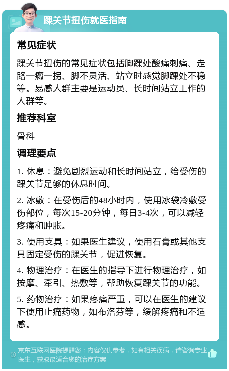 踝关节扭伤就医指南 常见症状 踝关节扭伤的常见症状包括脚踝处酸痛刺痛、走路一瘸一拐、脚不灵活、站立时感觉脚踝处不稳等。易感人群主要是运动员、长时间站立工作的人群等。 推荐科室 骨科 调理要点 1. 休息：避免剧烈运动和长时间站立，给受伤的踝关节足够的休息时间。 2. 冰敷：在受伤后的48小时内，使用冰袋冷敷受伤部位，每次15-20分钟，每日3-4次，可以减轻疼痛和肿胀。 3. 使用支具：如果医生建议，使用石膏或其他支具固定受伤的踝关节，促进恢复。 4. 物理治疗：在医生的指导下进行物理治疗，如按摩、牵引、热敷等，帮助恢复踝关节的功能。 5. 药物治疗：如果疼痛严重，可以在医生的建议下使用止痛药物，如布洛芬等，缓解疼痛和不适感。