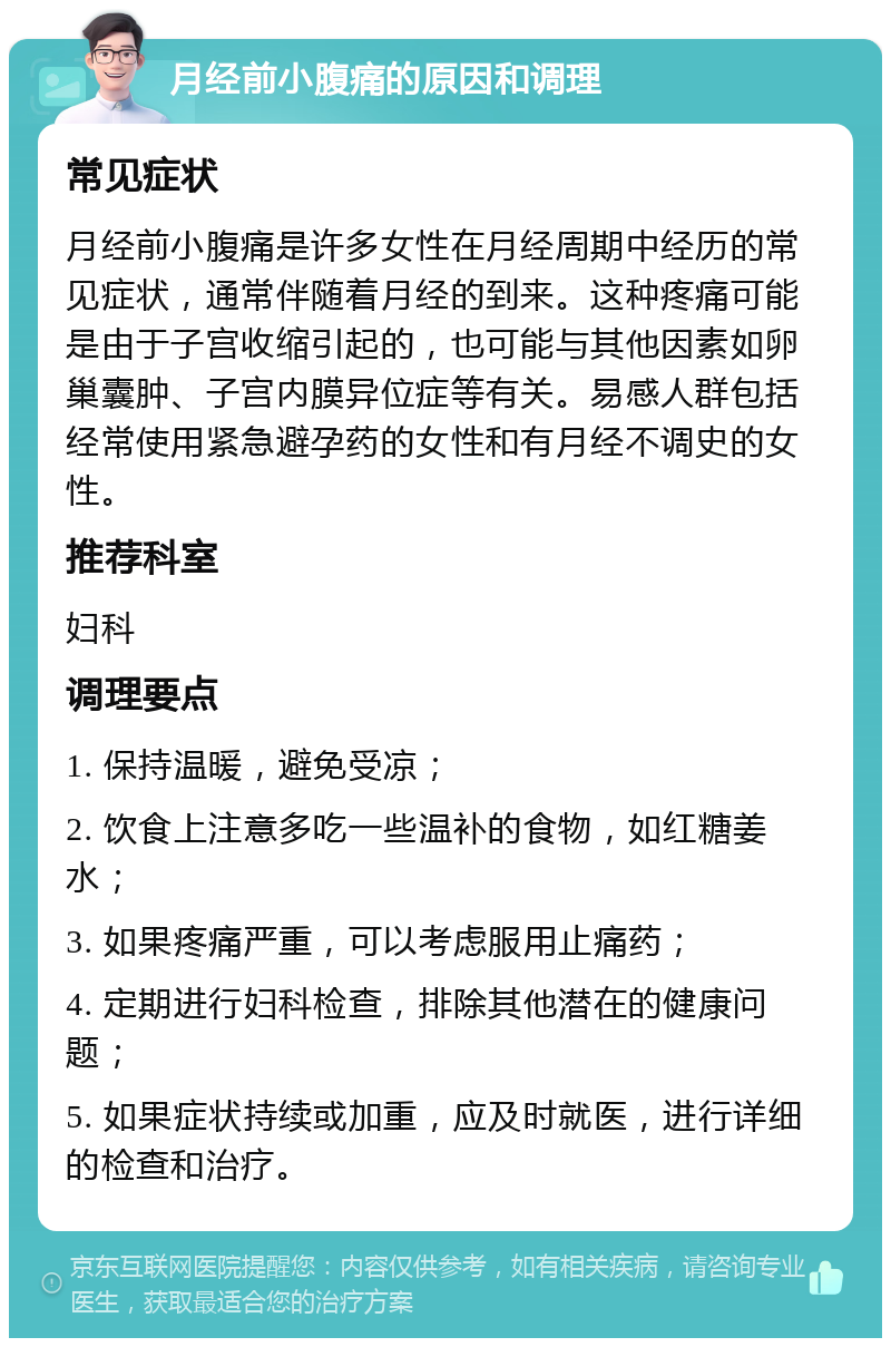 月经前小腹痛的原因和调理 常见症状 月经前小腹痛是许多女性在月经周期中经历的常见症状，通常伴随着月经的到来。这种疼痛可能是由于子宫收缩引起的，也可能与其他因素如卵巢囊肿、子宫内膜异位症等有关。易感人群包括经常使用紧急避孕药的女性和有月经不调史的女性。 推荐科室 妇科 调理要点 1. 保持温暖，避免受凉； 2. 饮食上注意多吃一些温补的食物，如红糖姜水； 3. 如果疼痛严重，可以考虑服用止痛药； 4. 定期进行妇科检查，排除其他潜在的健康问题； 5. 如果症状持续或加重，应及时就医，进行详细的检查和治疗。