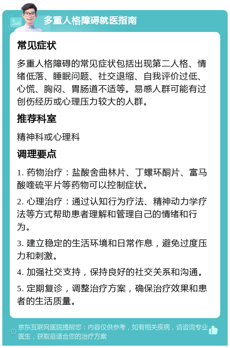 多重人格障碍就医指南 常见症状 多重人格障碍的常见症状包括出现第二人格、情绪低落、睡眠问题、社交退缩、自我评价过低、心慌、胸闷、胃肠道不适等。易感人群可能有过创伤经历或心理压力较大的人群。 推荐科室 精神科或心理科 调理要点 1. 药物治疗：盐酸舍曲林片、丁螺环酮片、富马酸喹硫平片等药物可以控制症状。 2. 心理治疗：通过认知行为疗法、精神动力学疗法等方式帮助患者理解和管理自己的情绪和行为。 3. 建立稳定的生活环境和日常作息，避免过度压力和刺激。 4. 加强社交支持，保持良好的社交关系和沟通。 5. 定期复诊，调整治疗方案，确保治疗效果和患者的生活质量。