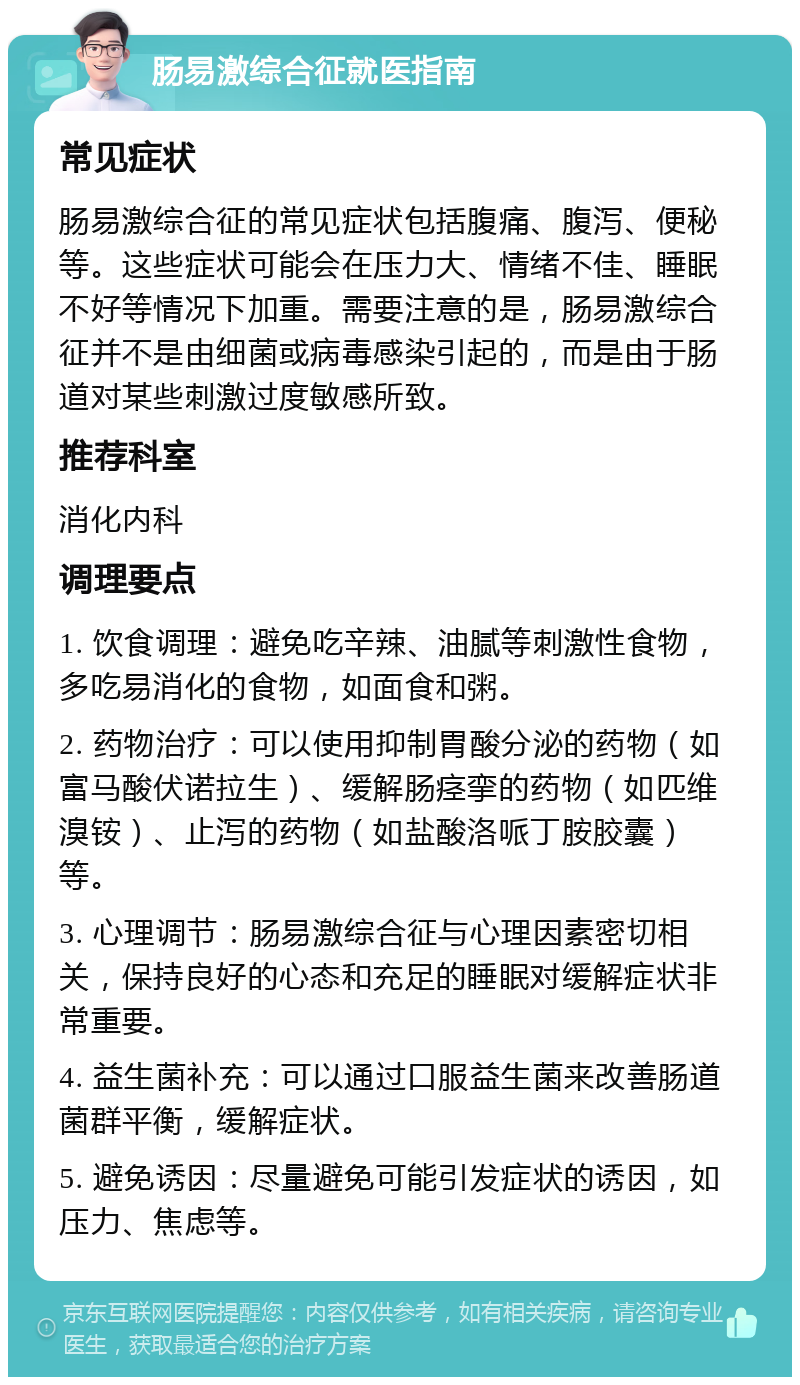 肠易激综合征就医指南 常见症状 肠易激综合征的常见症状包括腹痛、腹泻、便秘等。这些症状可能会在压力大、情绪不佳、睡眠不好等情况下加重。需要注意的是，肠易激综合征并不是由细菌或病毒感染引起的，而是由于肠道对某些刺激过度敏感所致。 推荐科室 消化内科 调理要点 1. 饮食调理：避免吃辛辣、油腻等刺激性食物，多吃易消化的食物，如面食和粥。 2. 药物治疗：可以使用抑制胃酸分泌的药物（如富马酸伏诺拉生）、缓解肠痉挛的药物（如匹维溴铵）、止泻的药物（如盐酸洛哌丁胺胶囊）等。 3. 心理调节：肠易激综合征与心理因素密切相关，保持良好的心态和充足的睡眠对缓解症状非常重要。 4. 益生菌补充：可以通过口服益生菌来改善肠道菌群平衡，缓解症状。 5. 避免诱因：尽量避免可能引发症状的诱因，如压力、焦虑等。