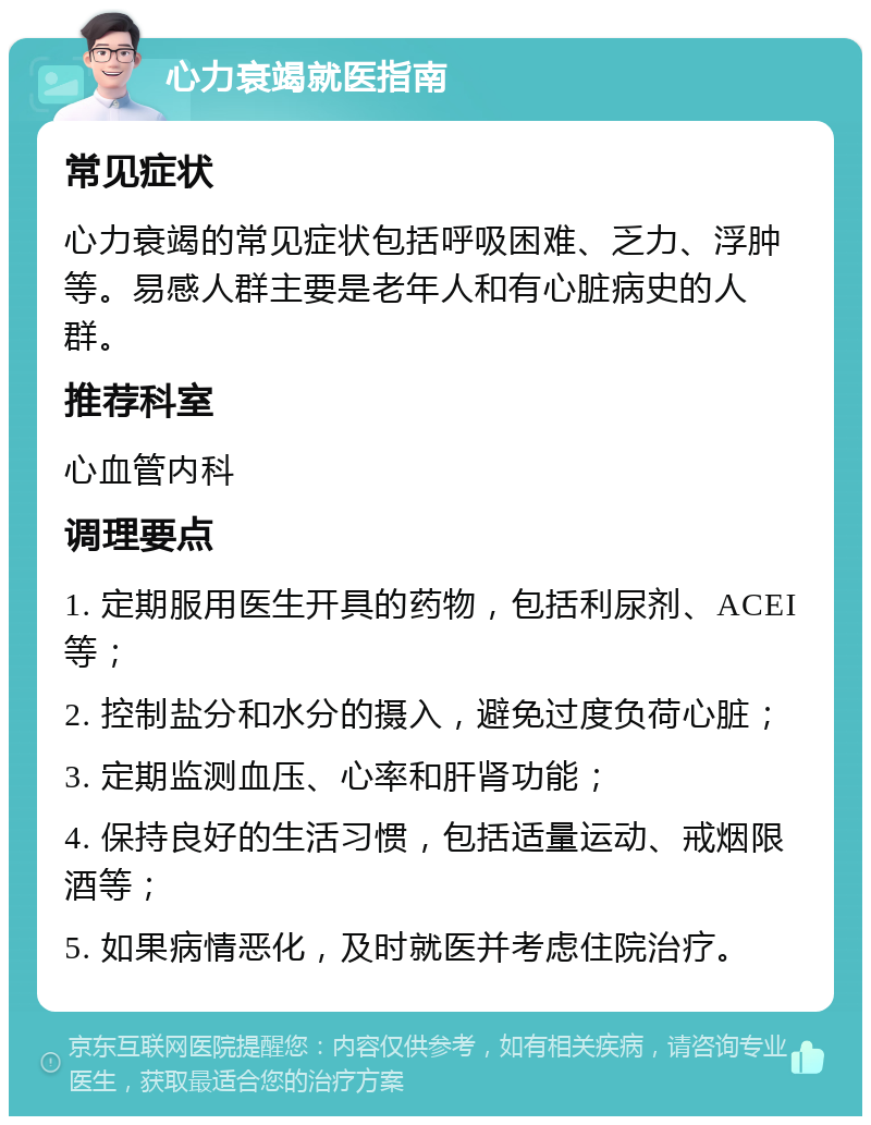 心力衰竭就医指南 常见症状 心力衰竭的常见症状包括呼吸困难、乏力、浮肿等。易感人群主要是老年人和有心脏病史的人群。 推荐科室 心血管内科 调理要点 1. 定期服用医生开具的药物，包括利尿剂、ACEI等； 2. 控制盐分和水分的摄入，避免过度负荷心脏； 3. 定期监测血压、心率和肝肾功能； 4. 保持良好的生活习惯，包括适量运动、戒烟限酒等； 5. 如果病情恶化，及时就医并考虑住院治疗。