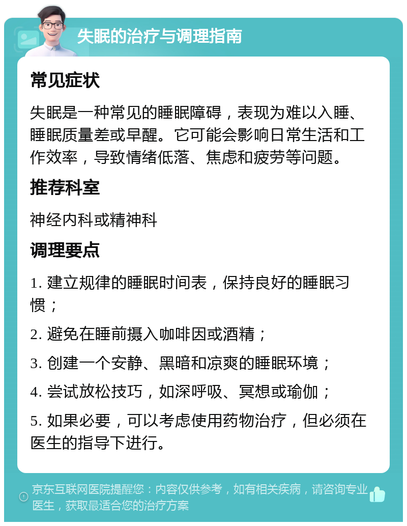 失眠的治疗与调理指南 常见症状 失眠是一种常见的睡眠障碍，表现为难以入睡、睡眠质量差或早醒。它可能会影响日常生活和工作效率，导致情绪低落、焦虑和疲劳等问题。 推荐科室 神经内科或精神科 调理要点 1. 建立规律的睡眠时间表，保持良好的睡眠习惯； 2. 避免在睡前摄入咖啡因或酒精； 3. 创建一个安静、黑暗和凉爽的睡眠环境； 4. 尝试放松技巧，如深呼吸、冥想或瑜伽； 5. 如果必要，可以考虑使用药物治疗，但必须在医生的指导下进行。