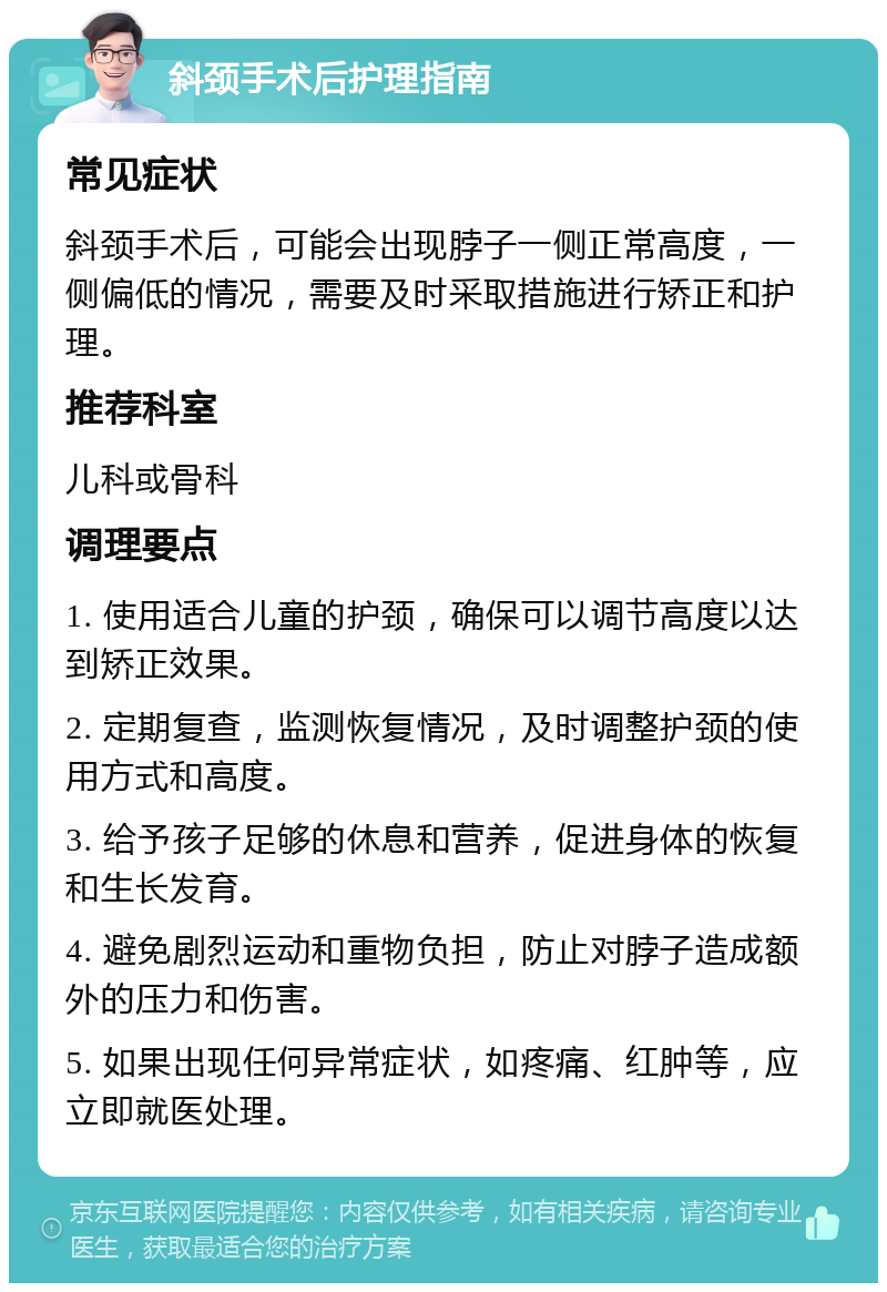 斜颈手术后护理指南 常见症状 斜颈手术后，可能会出现脖子一侧正常高度，一侧偏低的情况，需要及时采取措施进行矫正和护理。 推荐科室 儿科或骨科 调理要点 1. 使用适合儿童的护颈，确保可以调节高度以达到矫正效果。 2. 定期复查，监测恢复情况，及时调整护颈的使用方式和高度。 3. 给予孩子足够的休息和营养，促进身体的恢复和生长发育。 4. 避免剧烈运动和重物负担，防止对脖子造成额外的压力和伤害。 5. 如果出现任何异常症状，如疼痛、红肿等，应立即就医处理。