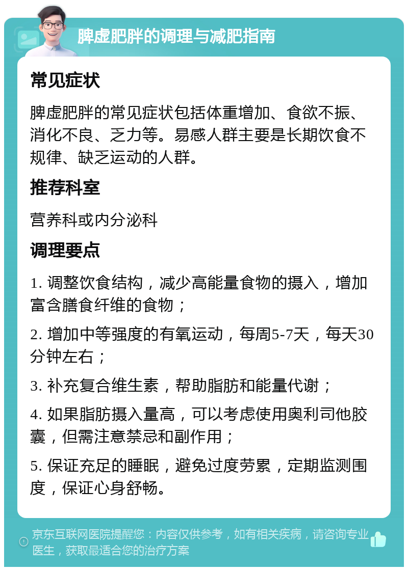 脾虚肥胖的调理与减肥指南 常见症状 脾虚肥胖的常见症状包括体重增加、食欲不振、消化不良、乏力等。易感人群主要是长期饮食不规律、缺乏运动的人群。 推荐科室 营养科或内分泌科 调理要点 1. 调整饮食结构，减少高能量食物的摄入，增加富含膳食纤维的食物； 2. 增加中等强度的有氧运动，每周5-7天，每天30分钟左右； 3. 补充复合维生素，帮助脂肪和能量代谢； 4. 如果脂肪摄入量高，可以考虑使用奥利司他胶囊，但需注意禁忌和副作用； 5. 保证充足的睡眠，避免过度劳累，定期监测围度，保证心身舒畅。