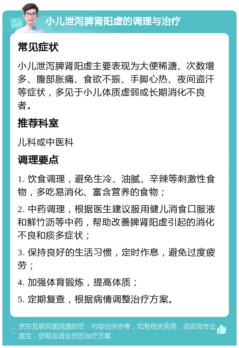 小儿泄泻脾肾阳虚的调理与治疗 常见症状 小儿泄泻脾肾阳虚主要表现为大便稀溏、次数增多、腹部胀痛、食欲不振、手脚心热、夜间盗汗等症状，多见于小儿体质虚弱或长期消化不良者。 推荐科室 儿科或中医科 调理要点 1. 饮食调理，避免生冷、油腻、辛辣等刺激性食物，多吃易消化、富含营养的食物； 2. 中药调理，根据医生建议服用健儿消食口服液和鲜竹沥等中药，帮助改善脾肾阳虚引起的消化不良和痰多症状； 3. 保持良好的生活习惯，定时作息，避免过度疲劳； 4. 加强体育锻炼，提高体质； 5. 定期复查，根据病情调整治疗方案。