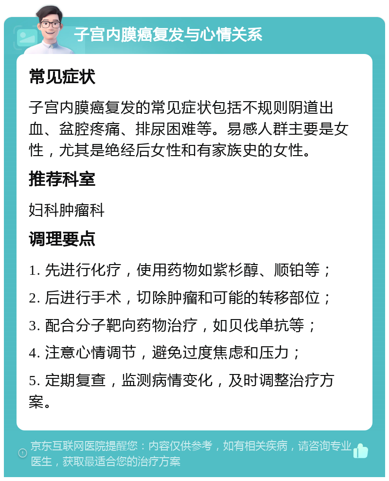 子宫内膜癌复发与心情关系 常见症状 子宫内膜癌复发的常见症状包括不规则阴道出血、盆腔疼痛、排尿困难等。易感人群主要是女性，尤其是绝经后女性和有家族史的女性。 推荐科室 妇科肿瘤科 调理要点 1. 先进行化疗，使用药物如紫杉醇、顺铂等； 2. 后进行手术，切除肿瘤和可能的转移部位； 3. 配合分子靶向药物治疗，如贝伐单抗等； 4. 注意心情调节，避免过度焦虑和压力； 5. 定期复查，监测病情变化，及时调整治疗方案。