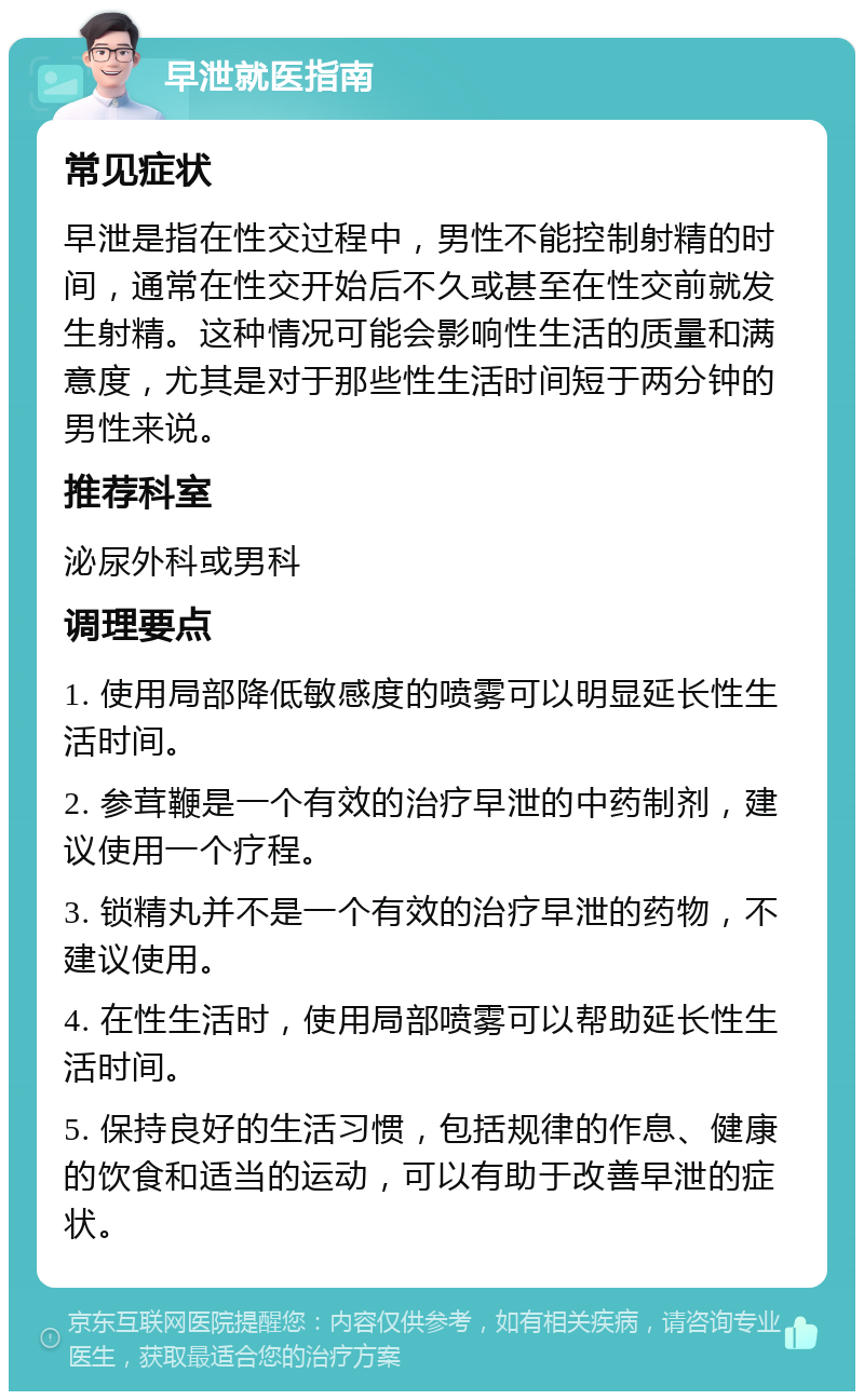 早泄就医指南 常见症状 早泄是指在性交过程中，男性不能控制射精的时间，通常在性交开始后不久或甚至在性交前就发生射精。这种情况可能会影响性生活的质量和满意度，尤其是对于那些性生活时间短于两分钟的男性来说。 推荐科室 泌尿外科或男科 调理要点 1. 使用局部降低敏感度的喷雾可以明显延长性生活时间。 2. 参茸鞭是一个有效的治疗早泄的中药制剂，建议使用一个疗程。 3. 锁精丸并不是一个有效的治疗早泄的药物，不建议使用。 4. 在性生活时，使用局部喷雾可以帮助延长性生活时间。 5. 保持良好的生活习惯，包括规律的作息、健康的饮食和适当的运动，可以有助于改善早泄的症状。