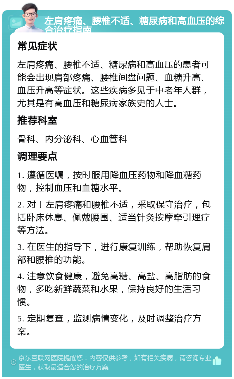 左肩疼痛、腰椎不适、糖尿病和高血压的综合治疗指南 常见症状 左肩疼痛、腰椎不适、糖尿病和高血压的患者可能会出现肩部疼痛、腰椎间盘问题、血糖升高、血压升高等症状。这些疾病多见于中老年人群，尤其是有高血压和糖尿病家族史的人士。 推荐科室 骨科、内分泌科、心血管科 调理要点 1. 遵循医嘱，按时服用降血压药物和降血糖药物，控制血压和血糖水平。 2. 对于左肩疼痛和腰椎不适，采取保守治疗，包括卧床休息、佩戴腰围、适当针灸按摩牵引理疗等方法。 3. 在医生的指导下，进行康复训练，帮助恢复肩部和腰椎的功能。 4. 注意饮食健康，避免高糖、高盐、高脂肪的食物，多吃新鲜蔬菜和水果，保持良好的生活习惯。 5. 定期复查，监测病情变化，及时调整治疗方案。