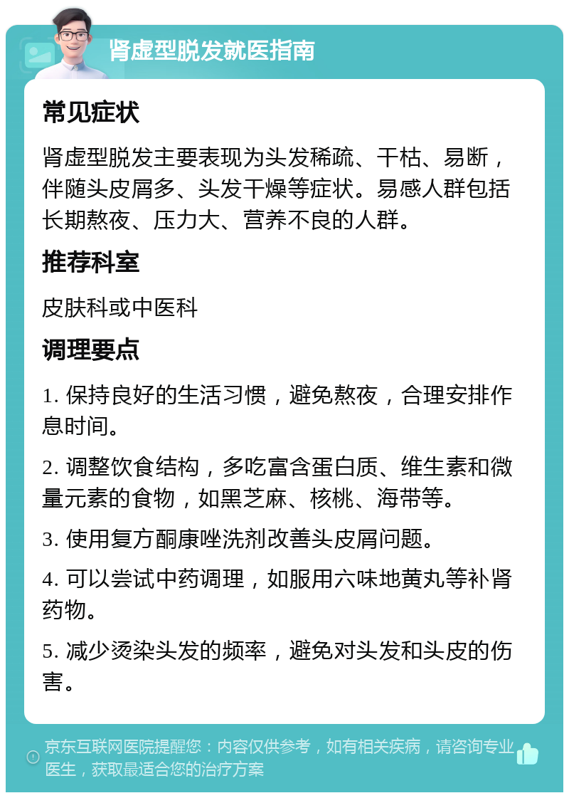 肾虚型脱发就医指南 常见症状 肾虚型脱发主要表现为头发稀疏、干枯、易断，伴随头皮屑多、头发干燥等症状。易感人群包括长期熬夜、压力大、营养不良的人群。 推荐科室 皮肤科或中医科 调理要点 1. 保持良好的生活习惯，避免熬夜，合理安排作息时间。 2. 调整饮食结构，多吃富含蛋白质、维生素和微量元素的食物，如黑芝麻、核桃、海带等。 3. 使用复方酮康唑洗剂改善头皮屑问题。 4. 可以尝试中药调理，如服用六味地黄丸等补肾药物。 5. 减少烫染头发的频率，避免对头发和头皮的伤害。