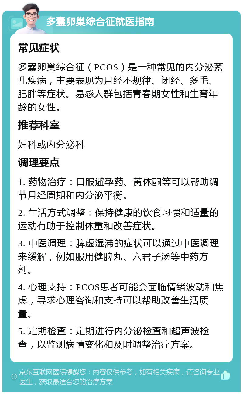 多囊卵巢综合征就医指南 常见症状 多囊卵巢综合征（PCOS）是一种常见的内分泌紊乱疾病，主要表现为月经不规律、闭经、多毛、肥胖等症状。易感人群包括青春期女性和生育年龄的女性。 推荐科室 妇科或内分泌科 调理要点 1. 药物治疗：口服避孕药、黄体酮等可以帮助调节月经周期和内分泌平衡。 2. 生活方式调整：保持健康的饮食习惯和适量的运动有助于控制体重和改善症状。 3. 中医调理：脾虚湿滞的症状可以通过中医调理来缓解，例如服用健脾丸、六君子汤等中药方剂。 4. 心理支持：PCOS患者可能会面临情绪波动和焦虑，寻求心理咨询和支持可以帮助改善生活质量。 5. 定期检查：定期进行内分泌检查和超声波检查，以监测病情变化和及时调整治疗方案。