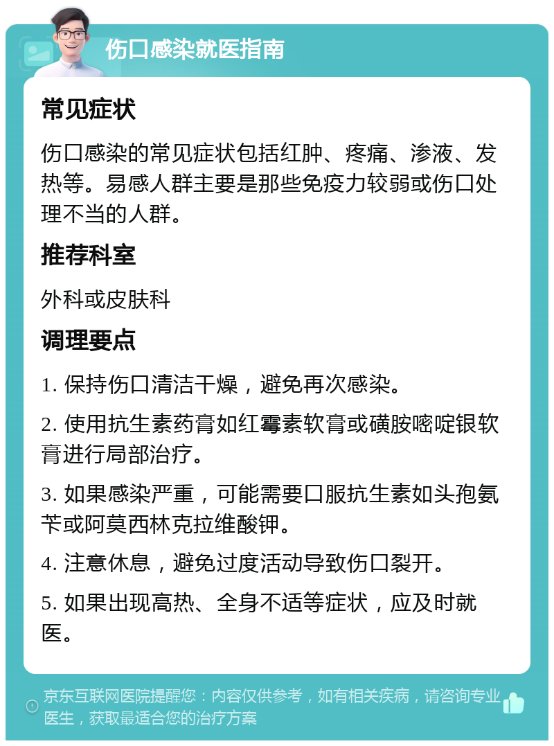 伤口感染就医指南 常见症状 伤口感染的常见症状包括红肿、疼痛、渗液、发热等。易感人群主要是那些免疫力较弱或伤口处理不当的人群。 推荐科室 外科或皮肤科 调理要点 1. 保持伤口清洁干燥，避免再次感染。 2. 使用抗生素药膏如红霉素软膏或磺胺嘧啶银软膏进行局部治疗。 3. 如果感染严重，可能需要口服抗生素如头孢氨苄或阿莫西林克拉维酸钾。 4. 注意休息，避免过度活动导致伤口裂开。 5. 如果出现高热、全身不适等症状，应及时就医。