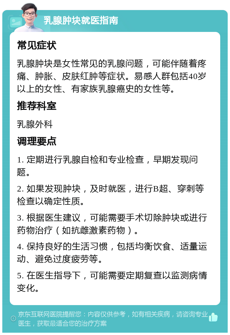 乳腺肿块就医指南 常见症状 乳腺肿块是女性常见的乳腺问题，可能伴随着疼痛、肿胀、皮肤红肿等症状。易感人群包括40岁以上的女性、有家族乳腺癌史的女性等。 推荐科室 乳腺外科 调理要点 1. 定期进行乳腺自检和专业检查，早期发现问题。 2. 如果发现肿块，及时就医，进行B超、穿刺等检查以确定性质。 3. 根据医生建议，可能需要手术切除肿块或进行药物治疗（如抗雌激素药物）。 4. 保持良好的生活习惯，包括均衡饮食、适量运动、避免过度疲劳等。 5. 在医生指导下，可能需要定期复查以监测病情变化。