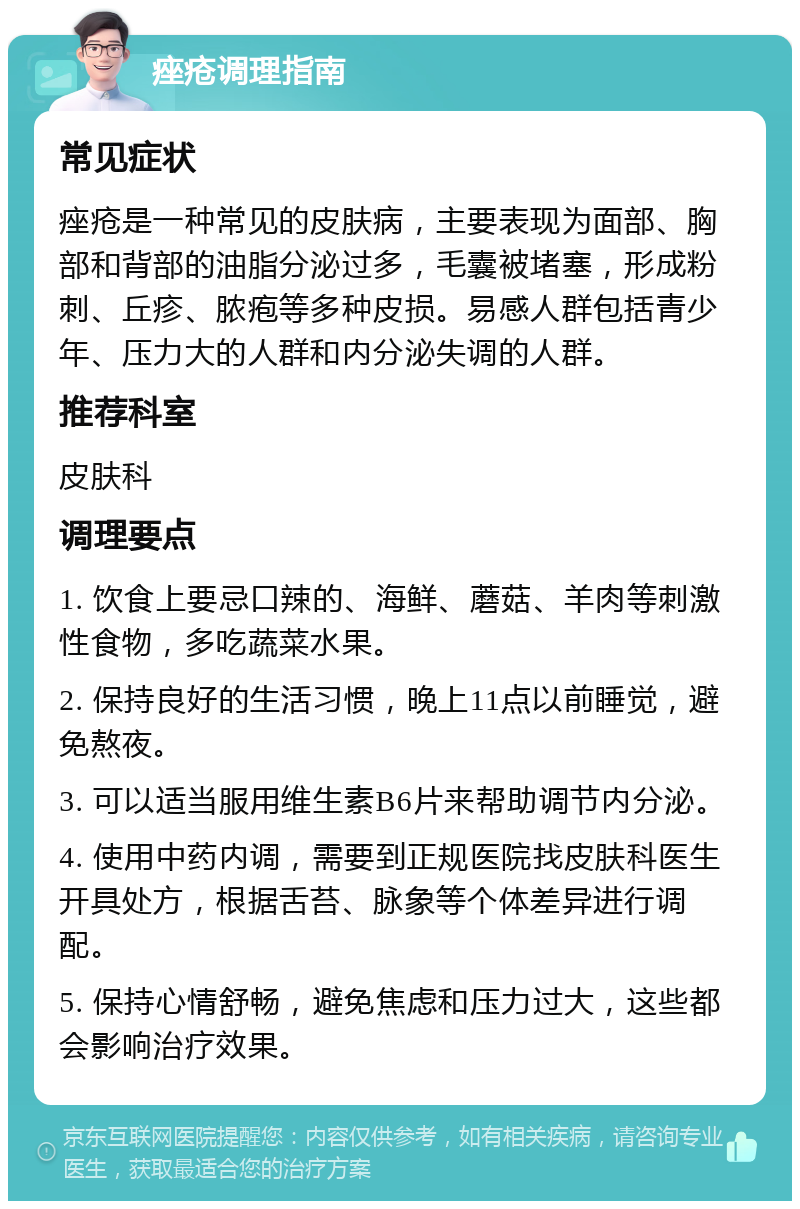 痤疮调理指南 常见症状 痤疮是一种常见的皮肤病，主要表现为面部、胸部和背部的油脂分泌过多，毛囊被堵塞，形成粉刺、丘疹、脓疱等多种皮损。易感人群包括青少年、压力大的人群和内分泌失调的人群。 推荐科室 皮肤科 调理要点 1. 饮食上要忌口辣的、海鲜、蘑菇、羊肉等刺激性食物，多吃蔬菜水果。 2. 保持良好的生活习惯，晚上11点以前睡觉，避免熬夜。 3. 可以适当服用维生素B6片来帮助调节内分泌。 4. 使用中药内调，需要到正规医院找皮肤科医生开具处方，根据舌苔、脉象等个体差异进行调配。 5. 保持心情舒畅，避免焦虑和压力过大，这些都会影响治疗效果。