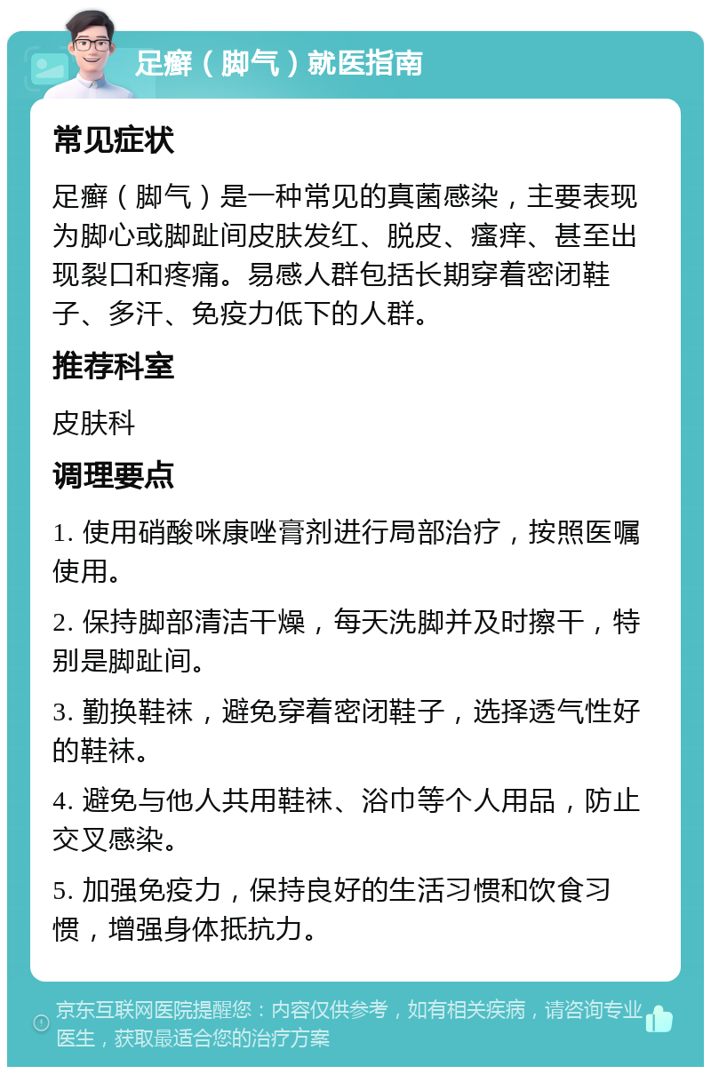 足癣（脚气）就医指南 常见症状 足癣（脚气）是一种常见的真菌感染，主要表现为脚心或脚趾间皮肤发红、脱皮、瘙痒、甚至出现裂口和疼痛。易感人群包括长期穿着密闭鞋子、多汗、免疫力低下的人群。 推荐科室 皮肤科 调理要点 1. 使用硝酸咪康唑膏剂进行局部治疗，按照医嘱使用。 2. 保持脚部清洁干燥，每天洗脚并及时擦干，特别是脚趾间。 3. 勤换鞋袜，避免穿着密闭鞋子，选择透气性好的鞋袜。 4. 避免与他人共用鞋袜、浴巾等个人用品，防止交叉感染。 5. 加强免疫力，保持良好的生活习惯和饮食习惯，增强身体抵抗力。